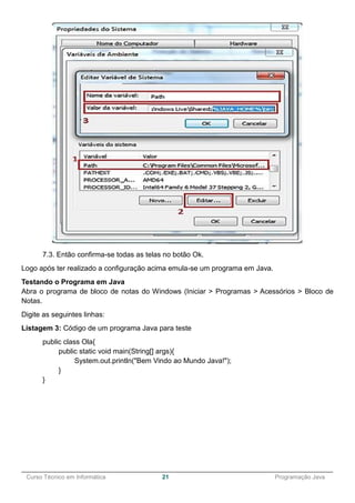 ______________________________________________________________________________________________
Curso Técnico em Informática 21 Programação Java
7.3. Então confirma-se todas as telas no botão Ok.
Logo após ter realizado a configuração acima emula-se um programa em Java.
Testando o Programa em Java
Abra o programa de bloco de notas do Windows (Iniciar > Programas > Acessórios > Bloco de
Notas.
Digite as seguintes linhas:
Listagem 3: Código de um programa Java para teste
public class Ola{
public static void main(String[] args){
System.out.println("Bem Vindo ao Mundo Java!");
}
}
 