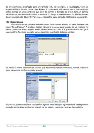 ______________________________________________________________________________________________
Curso Técnico em Informática 210 Programação Java
de preenchimento, exportação para um formato (pdf, por exemplo), e visualização, ficam de
responsabilidade de uma classe Java. Porém, é conveniente, até mesmo para a realização dos
testes, termos um único ambiente que além de permitir a definição do layout, também permita
visualizarmos, em diversos formatos, o resultado do design e preenchimento do relatório através
de um simples botão (Run): . Para isso, é necessário que a conexão JDBC esteja funcionando.
13.2 iReport Wizard
Vamos criar o nosso primeiro relatório utilizando o Wizard do iReport. No menu File selecione
o item “Report Wizard”. A janela de diálogo irá guiar o processo para geração de um relatório. No
passo 1, conforme mostra a figura abaixo, devemos colocar qual o SQL que vamos usar para gerar
esse relatório. No nosso exemplo, vamos listar todo o conteúdo da tabela vendas.
No passo 2, vamos selecionar as colunas que desejamos mostrar no relatório. Vamos selecionar
todos os campos, conforme mostra a seguir
No passo 3, podemos escolher se queremos agrupar o resultado por alguma coluna. Nesse primeiro
exemplo vamos deixar em branco e seguir para o passo 4, conforme mostra a figura abaixo:
 