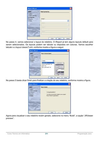 ______________________________________________________________________________________________
Curso Técnico em Informática 211 Programação Java
No passo 4, vamos selecionar o layout do relatório. O iReport já tem alguns layouts default para
serem selecionados. Os layouts podem ser tabular ou dispostos em colunas. Vamos escolher
tabular e o layout classicT.xml, conforme mostra a figura a seguir.
No passo 5 basta clicar finish para finalizar a criação do seu relatório, conforme mostra a figura.
Agora para visualizar o seu relatório recém gerado, selecione no menu “Build”, a opção “JRViewer
preview”.
 