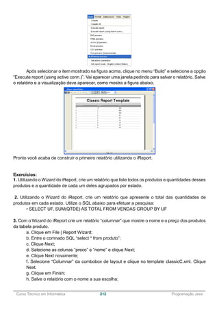 ______________________________________________________________________________________________
Curso Técnico em Informática 212 Programação Java
Após selecionar o item mostrado na figura acima, clique no menu “Build” e selecione a opção
“Execute report (using active conn.)”. Vai aparecer uma janela pedindo para salvar o relatório. Salve
o relatório e a visualização deve aparecer, como mostra a figura abaixo.
Pronto você acaba de construir o primeiro relatório utilizando o iReport.
Exercícios:
1. Utilizando o Wizard do iReport, crie um relatório que liste todos os produtos e quantidades desses
produtos e a quantidade de cada um deles agrupados por estado.
2. Utilizando o Wizard do iReport, crie um relatório que apresente o total das quantidades de
produtos em cada estado. Utilize o SQL abaixo para efetuar a pesquisa:
• SELECT UF, SUM(QTDE) AS TOTAL FROM VENDAS GROUP BY UF
3. Com o Wizard do iReport crie um relatório “columnar” que mostre o nome e o preço dos produtos
da tabela produto.
a. Clique em File | Report Wizard;
b. Entre o comnado SQL “select * from produto”;
c. Clique Next;
d. Selecione as colunas “preco” e “nome” e clique Next;
e. Clique Next novamente;
f. Selecione “Columnar” da combobox de layout e clique no template classicC.xml. Clique
Next.
g. Clique em Finish;
h. Salve o relatório com o nome a sua escolha;
 