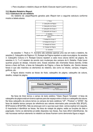 ______________________________________________________________________________________________
Curso Técnico em Informática 213 Programação Java
i. Para visualizar o relatório clique em Build | Execute report (usinf active conn.).
13.3 Modelo Relatório iReport
13.3.1 Estrutura de um relatório
Os relatório do JasperReports gerados pelo iReport tem a seguinte estrutura conforme
mostra a tabela abaixo.
As sessões 1. Título e 11. Sumário são exibidas apenas uma vez em todo o relatório. As
sessões 2. Cabeçalho da Página e 10. Rodapé da Página repetem a cada nova página. As sessões
3. Cabeçalho Coluna e 9. Rodapé Coluna repetem a cada nova coluna dentro da página. As
sessões 4, 5, 7 e 8 repetem de acordo com mudanças dos campos de 6. Detalhe. Pode haver
quantos grupos se deseje, inclusive zero. Essas sessões são chamadas faixas (bands). Então
temos a faixo deTítulo, a faixa de Cabeçalho de Página, a faixa de Detalhe, etc. Dentro dessas
faixas é que são inseridos os elementos do relatório, tais como os rótulos, campos, imagens,
gráficos, etc.
A figura abaixo mostra as faixas de título, cabeçalho de página, cabeçalho de coluna,
detalhe, rodapé de página.
Na faixa de título temos o campo de texto estático “Clasic Report Template”. A faixa de
cabeçalho da página está em branco apenas para dar espaço entre o título e o cabeçalho da coluna.
Na faixa cabeçalho da coluna temos os campos de texto estáticos “UF”, “Produto” e “QTDE”. Na
faixa de detalhe temos campos de referência aos valores retornados pela consulta SQL $F{UF},
$F{Produto} e $F{QTDE}. Não se preocupe com o que isso quer dizer, vamos explicar em seguida.
O importante é identificar as faixas. Na faixa de rodapé de página, estão as funções de data e
paginação. Como os elementos já estão dispostos nas faixas, fica mais difícil indentificá-las. Se
não houvesse nenhum elemento no relatório as faixas ficariam como demonstra figura a seguir.
 