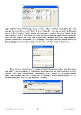 ______________________________________________________________________________________________
Curso Técnico em Informática 215 Programação Java
Clique no Botão “New”. Uma nova janela vai aperecer conforme mostra a figura abaixo. Preencha
o campo “Parameter Name” com “estado”. O campo “Class Type” com “java.lang.String”. Marque o
campo “Is For Prompting”, assim quando você executar o relatório dentro do iReport ele vai
perguntar qual o valor vc quer passar para esse parâmetro. O campo “Default value expression”
indica um valor padrão a ser usado caso o valor para o parâmetro estado não seja passado ao
relatório. Preencha esse campo com “ “SP” ”. O campo “Parameter Description” contém a descrição
do que esse parâmetro representa. Clique em OK e depois feche a janela de parâmetros.
Clique no menu principal “View” e selecione “Report Query”. Agora altere o sql do relatório
para select * from vendas where uf = $P{estado}. Agora execute o seu relatório clicando no menu
principal “Build” e selecionando a opção “Execute Report (using active conn.)”. A janela da figura a
seguir deve aparecer, perguntando qual o valor do parâmetro estado. Preencha com “MG” e o
resultado do relatório deve ser o que mostra na sequência.
 