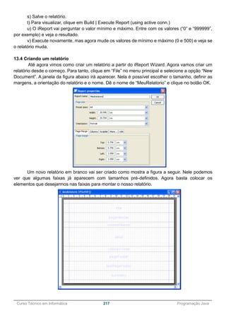 ______________________________________________________________________________________________
Curso Técnico em Informática 217 Programação Java
s) Salve o relatório.
t) Para visualizar, clique em Build | Execute Report (using active conn.)
u) O iReport vai perguntar o valor mínimo e máximo. Entre com os valores (“0” e “999999”,
por exemplo) e veja o resultado.
v) Execute novamente, mas agora mude os valores de mínimo e máximo (0 e 500) e veja se
o relatório muda.
13.4 Criando um relatório
Até agora vimos como criar um relatório a partir do iReport Wizard. Agora vamos criar um
relatório desde o começo. Para tanto, clique em “File” no menu principal e selecione a opção “New
Document”. A janela da figura abaixo irá aparecer. Nela é possível escolher o tamanho, definir as
margens, a orientação do relatório e o nome. Dê o nome de “MeuRelatorio” e clique no botão OK.
Um novo relatório em branco vai ser criado como mostra a figura a seguir. Nele podemos
ver que algumas faixas já aparecem com tamanhos pré-definidos. Agora basta colocar os
elementos que desejarmos nas faixas para montar o nosso relatório.
 