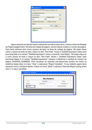 ______________________________________________________________________________________________
Curso Técnico em Informática 219 Programação Java
Agora esconda as demais faixas (colocando sua altura para zero), menos a faixa de Rodapé
de Página (pageFooter). Na faixa de rodapé de página, vamos colocar a data e o número da página.
Para tanto adicione dois novos campos de texto na faixa de rodapé de página. Dê duplo clique
sobre o campo de texto da data. Clique na aba “Text Field”, troque o Textfield Expresion Class para
java.lang.Date e no campo “Textfield expression” entre o comando “new Date()”. Dê duplo clique no
o outro campo de texto e clique na aba “Text Field”. Mude o “Textfield Expression Class” para
java.lang.Integer e no campo “Textfield expression” coloque a referência a variável do número da
página, $V{PAGE_NUMBER}. Para visualizar as variáveis pré-disponíveis (builtin) em todos os
relatórios basta clicar no menu “View” e selecionar “Report Variables”. O seu relatório agora deve
aparecer como o dá figura abaixo. Clique no menu “Build” e selcione “Execute Report (using active
conn.)” e veja o resultado.
 
