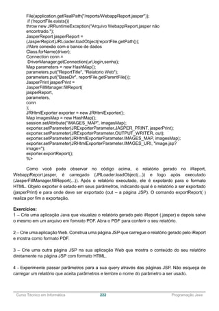 ______________________________________________________________________________________________
Curso Técnico em Informática 222 Programação Java
File(application.getRealPath("/reports/WebappReport.jasper"));
if (!reportFile.exists())
throw new JRRuntimeException("Arquivo WebappReport.jasper não
encontrado.");
JasperReport jasperReport =
(JasperReport)JRLoader.loadObject(reportFile.getPath());
//Abre conexão com o banco de dados
Class.forName(driver);
Connection conn =
DriverManager.getConnection(url,login,senha);
Map parameters = new HashMap();
parameters.put("ReportTitle", "Relatorio Web");
parameters.put("BaseDir", reportFile.getParentFile());
JasperPrint jasperPrint =
JasperFillManager.fillReport(
jasperReport,
parameters,
conn
);
JRHtmlExporter exporter = new JRHtmlExporter();
Map imagesMap = new HashMap();
session.setAttribute("IMAGES_MAP", imagesMap);
exporter.setParameter(JRExporterParameter.JASPER_PRINT, jasperPrint);
exporter.setParameter(JRExporterParameter.OUTPUT_WRITER, out);
exporter.setParameter(JRHtmlExporterParameter.IMAGES_MAP, imagesMap);
exporter.setParameter(JRHtmlExporterParameter.IMAGES_URI, "image.jsp?
image=");
exporter.exportReport();
%>
Como você pode observar no código acima, o relatório gerado no iReport,
WebappReport.jasper, é carregado (JRLoader.loadObject(...)) e logo após executado
(JasperFillManager.fillReport(...)). Após o relatório executado, ele é expotardo para o formato
HTML. Objeto exporter é setado em seus parâmetros, indicando qual é o relatório a ser exportado
(jasperPrint) e para onde deve ser exportado (out – a página JSP). O comando exportReport( )
realiza por fim a exportação.
Exercícios:
1 – Crie uma aplicação Java que visualize o relatório gerado pelo iReport (.jasper) e depois salve
o mesmo em um arquivo em fomrato PDF. Abra o PDF para conferir o seu relatório.
2 – Crie uma aplicação Web. Construa uma página JSP que carregue o relatório gerado pelo iReport
e mostra como formato PDF.
3 – Crie uma outra página JSP na sua aplicação Web que mostra o conteúdo do seu relatório
diretamente na página JSP com formato HTML.
4 - Experimente passar parâmetros para a sua query através das páginas JSP. Não esqueça de
carregar um relatório que aceita parâmetros e lembre o nome do parâmetro a ser usado.
 