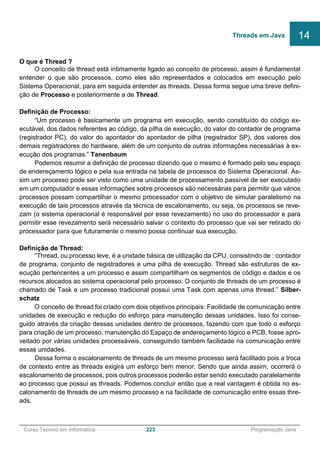 ______________________________________________________________________________________________
Curso Técnico em Informática 223 Programação Java
O que é Thread ?
O conceito de thread está intimamente ligado ao conceito de processo, assim é fundamental
entender o que são processos, como eles são representados e colocados em execução pelo
Sistema Operacional, para em seguida entender as threads. Dessa forma segue uma breve defini-
ção de Processo e posteriormente a de Thread.
Definição de Processo:
“Um processo é basicamente um programa em execução, sendo constituído do código ex-
ecutável, dos dados referentes ao código, da pilha de execução, do valor do contador de programa
(registrador PC), do valor do apontador do apontador de pilha (registrador SP), dos valores dos
demais registradores do hardware, além de um conjunto de outras informações necessárias à ex-
ecução dos programas.” Tanenbaum
Podemos resumir a definição de processo dizendo que o mesmo é formado pelo seu espaço
de endereçamento lógico e pela sua entrada na tabela de processos do Sistema Operacional. As-
sim um processo pode ser visto como uma unidade de processamento passível de ser executado
em um computador e essas informações sobre processos são necessárias para permitir que vários
processos possam compartilhar o mesmo processador com o objetivo de simular paralelismo na
execução de tais processos através da técnica de escalonamento, ou seja, os processos se reve-
zam (o sistema operacional é responsável por esse revezamento) no uso do processador e para
permitir esse revezamento será necessário salvar o contexto do processo que vai ser retirado do
processador para que futuramente o mesmo possa continuar sua execução.
Definição de Thread:
“Thread, ou processo leve, é a unidade básica de utilização da CPU, consistindo de : contador
de programa, conjunto de registradores e uma pilha de execução. Thread são estruturas de ex-
ecução pertencentes a um processo e assim compartilham os segmentos de código e dados e os
recursos alocados ao sistema operacional pelo processo. O conjunto de threads de um processo é
chamado de Task e um processo tradicional possui uma Task com apenas uma thread.” Silber-
schatz
O conceito de thread foi criado com dois objetivos principais: Facilidade de comunicação entre
unidades de execução e redução do esforço para manutenção dessas unidades. Isso foi conse-
guido através da criação dessas unidades dentro de processos, fazendo com que todo o esforço
para criação de um processo, manutenção do Espaço de endereçamento lógico e PCB, fosse apro-
veitado por várias unidades processáveis, conseguindo também facilidade na comunicação entre
essas unidades.
Dessa forma o escalonamento de threads de um mesmo processo será facilitado pois a troca
de contexto entre as threads exigirá um esforço bem menor. Sendo que ainda assim, ocorrerá o
escalonamento de processos, pois outros processos poderão estar sendo executado paralelamente
ao processo que possui as threads. Podemos concluir então que a real vantagem é obtida no es-
calonamento de threads de um mesmo processo e na facilidade de comunicação entre essas thre-
ads.
Threads em Java 14
 