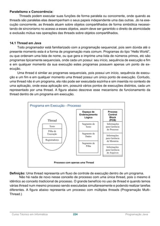 ______________________________________________________________________________________________
Curso Técnico em Informática 224 Programação Java
Paralelismo x Concorrência:
Threads podem executar suas funções de forma paralela ou concorrente, onde quando as
threads são paralelas elas desempenham o seus papeis independente uma das outras. Já na exe-
cução concorrente, as threads atuam sobre objetos compartilhados de forma simbiótica necessi-
tando de sincronismo no acesso a esses objetos, assim deve ser garantido o direito de atomicidade
e exclusão mútua nas operações das threads sobre objetos compartilhados.
14.1 Thread em Java
Todo programador está familiarizado com a programação sequencial, pois sem dúvida até o
presente momento esta é a forma de programação mais comum. Programas do tipo “Hello World”,
ou que ordenam uma lista de nome, ou que gera e imprime uma lista de números primos, etc são
programas tipicamente sequenciais, onde cada um possui: seu início, sequência de execução e fim
e em qualquer momento da sua execução estes programas possuem apenas um ponto de ex-
ecução.
Uma thread é similar ao programas sequenciais, pois possui um início, sequência de execu-
ção e um fim e em qualquer momento uma thread possui um único ponto de execução. Contudo,
uma thread não é um programa, ela não pode ser executada sozinha e sim inserida no contexto de
uma aplicação, onde essa aplicação sim, possuirá vários pontos de execuções distintos, cada um
representado por uma thread. A figura abaixo descreve esse mecanismo de funcionamento da
thread dentro de um programa em execução.
Definição: Uma thread representa um fluxo de controle de execução dentro de um programa.
Não há nada de novo nesse conceito de processo com uma única thread, pois o mesmo é
idêntico ao conceito tradicional de processo. O grande benefício no uso de thread é quando temos
várias thread num mesmo processo sendo executadas simultaneamente e podendo realizar tarefas
diferentes. A figura abaixo representa um processo com múltiplas threads (Programação Multi-
Thread.)
Programa em Execução - Processo
Espaço de
Endereçamento
Lógico
Segmento de
Texto
Segmento de
Dados
Segmento de
Pilha
Thread
Texto
Pilha de
Execução
Registradores
Process
Control
Block
(PCB)
Informações
para Gerência
do Processo
Informações
para Gerência
de Memória
Informações
para Gerência
de Arquivos
Processo com apenas uma Thread
 