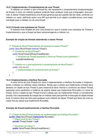 ______________________________________________________________________________________________
Curso Técnico em Informática 226 Programação Java
14.2.1 Implementando o Comportamento de uma Thread
O método run contém o que a thread faz, ele representa o comportamento (implementação)
da thread, é como um método qualquer podendo fazer qualquer coisa que a linguagem Java per-
mita. A classe Thread implementa uma thread genérica que por padrão não faz nada, contendo um
método run vazio, definindo assim uma API que permite a um objeto runnable prover uma imple-
mentação para o método run de uma thread.
14.2.2 Criando uma subclasse de Thread
A maneira mais simples de criar uma thread em Java é criando uma subclasse de Thread e
implementando o que a thread vai fazer sobrecarregando o método run.
Exemplo de criação de threads estendendo a classe Thread
/** Criação de NovaThread através da herança da classe Thread */
public class NovaThread extends Thread {
/** Construtor de NovaThread*/
public NovaThread (String threadName) {
/* construtor de Thread passando o nome da Thread como parâmetro */
super(threadName);
}
/** método run o qual representa o comportamento de NovaThread */
public void run () {
/* Implementação do comportamento da thread */
}
}
14.2.3 Implementando a Interface Runnable
A outra forma de criar threads em Java é implementando a interface Runnable e implemen-
tando o método run definido nessa interface. Sendo que a classe que implementa a thread deve
declarar um objeto do tipo Thread e para instanciá-lo deve chamar o construtor da classe Thread
passando como parâmetro a instância da própria classe que implementa Runnable e o nome da
thread. Como o objeto do tipo Thread é local a classe que vai implementar thread, e normalmente
privado, há a necessidade de criação de um método start para permitir a execução do objeto thread
local. O mesmo deve ser feito para qualquer outro método da classe Thread que dever ser visto ou
usado fora da classe que implementa Runnable.
Exemplo de thread implementando a interface Runnable
/** Criação de NovaThread através da implementação da Interface Runnable */
public class NovaThread implements Runnable {
/* Objeto local do tipo Thread*/
private Thread thread = null;
/* Construtor da classe */
public NovaThread (String threadName) {
 