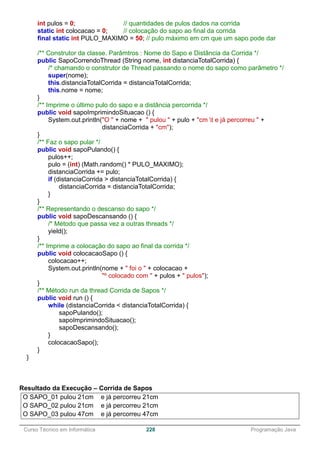 ______________________________________________________________________________________________
Curso Técnico em Informática 228 Programação Java
int pulos = 0; // quantidades de pulos dados na corrida
static int colocacao = 0; // colocação do sapo ao final da corrida
final static int PULO_MAXIMO = 50; // pulo máximo em cm que um sapo pode dar
/** Construtor da classe. Parâmtros : Nome do Sapo e Distância da Corrida */
public SapoCorrendoThread (String nome, int distanciaTotalCorrida) {
/* chamando o construtor de Thread passando o nome do sapo como parâmetro */
super(nome);
this.distanciaTotalCorrida = distanciaTotalCorrida;
this.nome = nome;
}
/** Imprime o último pulo do sapo e a distância percorrida */
public void sapoImprimindoSituacao () {
System.out.println("O " + nome + " pulou " + pulo + "cm t e já percorreu " +
distanciaCorrida + "cm");
}
/** Faz o sapo pular */
public void sapoPulando() {
pulos++;
pulo = (int) (Math.random() * PULO_MAXIMO);
distanciaCorrida += pulo;
if (distanciaCorrida > distanciaTotalCorrida) {
distanciaCorrida = distanciaTotalCorrida;
}
}
/** Representando o descanso do sapo */
public void sapoDescansando () {
/* Método que passa vez a outras threads */
yield();
}
/** Imprime a colocação do sapo ao final da corrida */
public void colocacaoSapo () {
colocacao++;
System.out.println(nome + " foi o " + colocacao +
"º colocado com " + pulos + " pulos");
}
/** Método run da thread Corrida de Sapos */
public void run () {
while (distanciaCorrida < distanciaTotalCorrida) {
sapoPulando();
sapoImprimindoSituacao();
sapoDescansando();
}
colocacaoSapo();
}
}
Resultado da Execução – Corrida de Sapos
O SAPO_01 pulou 21cm e já percorreu 21cm
O SAPO_02 pulou 21cm e já percorreu 21cm
O SAPO_03 pulou 47cm e já percorreu 47cm
 