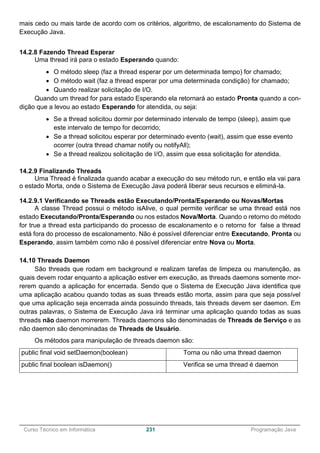 ______________________________________________________________________________________________
Curso Técnico em Informática 231 Programação Java
mais cedo ou mais tarde de acordo com os critérios, algoritmo, de escalonamento do Sistema de
Execução Java.
14.2.8 Fazendo Thread Esperar
Uma thread irá para o estado Esperando quando:
 O método sleep (faz a thread esperar por um determinada tempo) for chamado;
 O método wait (faz a thread esperar por uma determinada condição) for chamado;
 Quando realizar solicitação de I/O.
Quando um thread for para estado Esperando ela retornará ao estado Pronta quando a con-
dição que a levou ao estado Esperando for atendida, ou seja:
 Se a thread solicitou dormir por determinado intervalo de tempo (sleep), assim que
este intervalo de tempo for decorrido;
 Se a thread solicitou esperar por determinado evento (wait), assim que esse evento
ocorrer (outra thread chamar notify ou notifyAll);
 Se a thread realizou solicitação de I/O, assim que essa solicitação for atendida.
14.2.9 Finalizando Threads
Uma Thread é finalizada quando acabar a execução do seu método run, e então ela vai para
o estado Morta, onde o Sistema de Execução Java poderá liberar seus recursos e eliminá-la.
14.2.9.1 Verificando se Threads estão Executando/Pronta/Esperando ou Novas/Mortas
A classe Thread possui o método isAlive, o qual permite verificar se uma thread está nos
estado Executando/Pronta/Esperando ou nos estados Nova/Morta. Quando o retorno do método
for true a thread esta participando do processo de escalonamento e o retorno for false a thread
está fora do processo de escalonamento. Não é possível diferenciar entre Executando, Pronta ou
Esperando, assim também como não é possível diferenciar entre Nova ou Morta.
14.10 Threads Daemon
São threads que rodam em background e realizam tarefas de limpeza ou manutenção, as
quais devem rodar enquanto a aplicação estiver em execução, as threads daemons somente mor-
rerem quando a aplicação for encerrada. Sendo que o Sistema de Execução Java identifica que
uma aplicação acabou quando todas as suas threads estão morta, assim para que seja possível
que uma aplicação seja encerrada ainda possuindo threads, tais threads devem ser daemon. Em
outras palavras, o Sistema de Execução Java irá terminar uma aplicação quando todas as suas
threads não daemon morrerem. Threads daemons são denominadas de Threads de Serviço e as
não daemon são denominadas de Threads de Usuário.
Os métodos para manipulação de threads daemon são:
public final void setDaemon(boolean) Torna ou não uma thread daemon
public final boolean isDaemon() Verifica se uma thread é daemon
 