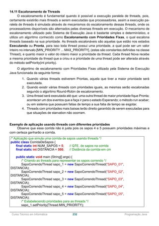 ______________________________________________________________________________________________
Curso Técnico em Informática 232 Programação Java
14.11 Escalonamento de Threads
O escalonamento é fundamental quando é possível a execução paralela de threads, pois,
certamente existirão mais threads a serem executadas que processadores, assim a execução pa-
ralela de threads é simulada através de mecanismos do escalonamento dessas threads, onde os
processadores disponíveis são alternados pelas diversas threads em execução. O mecanismo de
escalonamento utilizado pelo Sistema de Execução Java é bastante simples e determinístico, e
utiliza um algoritmo conhecido como Escalonamento com Prioridades Fixas, o qual escalona
threads baseado na sua prioridade. As threads escalonáveis são aquelas que estão nos estados
Executando ou Pronta, para isso toda thread possui uma prioridade, a qual pode ser um valor
inteiro no intervalo [MIN_PRIORITY ... MAX_PRIORITY], (estas são constantes definidas na classe
Thread), e quanto maior o valor do inteiro maior a prioridade da thread. Cada thread Nova recebe
a mesma prioridade da thread que a criou e a prioridade de uma thread pode ser alterada através
do método setPriority(int priority).
O algoritmo de escalonamento com Prioridades Fixas utilizado pela Sistema de Execução
Java funcionada da seguinte forma:
1. Quando várias threads estiverem Prontas, aquela que tiver a maior prioridade será
executada.
2. Quando existir várias threads com prioridades iguais, as mesmas serão escalonadas
segundo o algoritmo Round-Robin de escalonamento.
3. Uma thread será executada até que: uma outra thread de maior prioridade fique Pronta;
acontecer um dos eventos que a faça ir para o estado Esperando; o método run acabar;
ou em sistema que possuam fatias de tempo a sua fatia de tempo se esgotar.
4. Threads com prioridades mais baixas terão direito garantido de serem executadas para
que situações de starvation não ocorram.
Exemplo de aplicação usando threads com diferentes prioridades
Observe que essa corrida não é justa pois os sapos 4 e 5 possuem prioridades máximas e
com certeza ganharão a corrida.
/* Aplicação que simula uma corrida de sapos usando threads */
public class CorridaDeSapos {
final static int NUM_SAPOS = 5; // QTE. de sapos na corrida
final static int DISTANCIA = 500; // Distância da corrida em cm
public static void main (String[] args) {
/* Criando as threads para representar os sapos correndo */
SapoCorrendoThread sapo_1 = new SapoCorrendoThread("SAPO_01",
DISTANCIA);
SapoCorrendoThread sapo_2 = new SapoCorrendoThread("SAPO_02",
DISTANCIA);
SapoCorrendoThread sapo_3 = new SapoCorrendoThread("SAPO_03",
DISTANCIA);
SapoCorrendoThread sapo_4 = new SapoCorrendoThread("SAPO_04",
DISTANCIA);
SapoCorrendoThread sapo_5 = new SapoCorrendoThread("SAPO_05",
DISTANCIA);
/* Estabelecendo prioridades para as threads */
sapo_1.setPriority(Thread.MIN_PRIORITY);
 