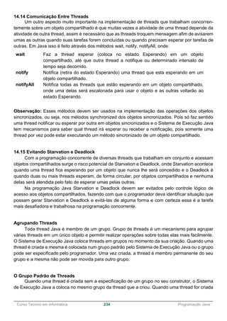 ______________________________________________________________________________________________
Curso Técnico em Informática 234 Programação Java
14.14 Comunicação Entre Threads
Um outro aspecto muito importante na implementação de threads que trabalham concorren-
temente sobre um objeto compartilhado é que muitas vezes a atividade de uma thread depende da
atividade de outra thread, assim é necessário que as threads troquem mensagem afim de avisarem
umas as outras quando suas tarefas forem concluídas ou quando precisam esperar por tarefas de
outras. Em Java isso é feito através dos métodos wait, notify, notifyAll, onde:
wait Faz a thread esperar (coloca no estado Esperando) em um objeto
compartilhado, até que outra thread a notifique ou determinado intervalo de
tempo seja decorrido.
notify Notifica (retira do estado Esperando) uma thread que esta esperando em um
objeto compartilhado.
notifyAll Notifica todas as threads que estão esperando em um objeto compartilhado,
onde uma delas será escalonada para usar o objeto e as outras voltarão ao
estado Esperando.
Observação: Esses métodos devem ser usados na implementação das operações dos objetos
sincronizados, ou seja, nos métodos synchronized dos objetos sincronizados. Pois só faz sentido
uma thread notificar ou esperar por outra em objetos sincronizados e o Sistema de Execução Java
tem mecanismos para saber qual thread irá esperar ou receber a notificação, pois somente uma
thread por vez pode estar executando um método sincronizado de um objeto compartilhado.
14.15 Evitando Starvation e Deadlock
Com a programação concorrente de diversas threads que trabalham em conjunto e acessam
objetos compartilhados surge o risco potencial de Starvation e Deadlock, onde Starvation acontece
quando uma thread fica esperando por um objeto que nunca lhe será concedido e o Deadlock é
quando duas ou mais threads esperam, de forma circular, por objetos compartilhados e nenhuma
delas será atendida pelo fato de esperar umas pelas outras.
Na programação Java Starvation e Deadlock devem ser evitados pelo controle lógico de
acesso aos objetos compartilhados, fazendo com que o programador deva identificar situação que
possam gerar Starvation e Deadlock e evitá-las de alguma forma e com certeza essa é a tarefa
mais desafiadora e trabalhosa na programação concorrente.
Agrupando Threads
Toda thread Java é membro de um grupo. Grupo de threads é um mecanismo para agrupar
várias threads em um único objeto e permitir realizar operações sobre todas elas mais facilmente.
O Sistema de Execução Java coloca threads em grupos no momento da sua criação. Quando uma
thread é criada a mesma é colocada num grupo padrão pelo Sistema de Execução Java ou o grupo
pode ser especificado pelo programador. Uma vez criada, a thread é membro permanente do seu
grupo e a mesma não pode ser movida para outro grupo.
O Grupo Padrão de Threads
Quando uma thread é criada sem a especificação de um grupo no seu construtor, o Sistema
de Execução Java a coloca no mesmo grupo da thread que a criou. Quando uma thread for criada
 