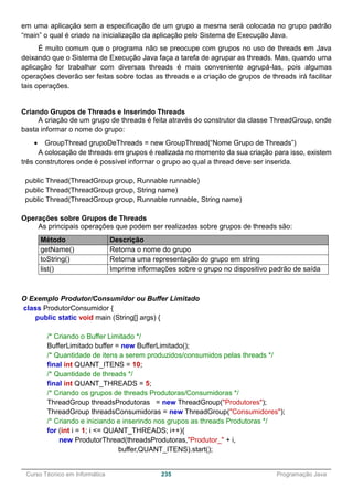 ______________________________________________________________________________________________
Curso Técnico em Informática 235 Programação Java
em uma aplicação sem a especificação de um grupo a mesma será colocada no grupo padrão
“main” o qual é criado na inicialização da aplicação pelo Sistema de Execução Java.
É muito comum que o programa não se preocupe com grupos no uso de threads em Java
deixando que o Sistema de Execução Java faça a tarefa de agrupar as threads. Mas, quando uma
aplicação for trabalhar com diversas threads é mais conveniente agrupá-las, pois algumas
operações deverão ser feitas sobre todas as threads e a criação de grupos de threads irá facilitar
tais operações.
Criando Grupos de Threads e Inserindo Threads
A criação de um grupo de threads é feita através do construtor da classe ThreadGroup, onde
basta informar o nome do grupo:
 GroupThread grupoDeThreads = new GroupThread(“Nome Grupo de Threads”)
A colocação de threads em grupos é realizada no momento da sua criação para isso, existem
três construtores onde é possível informar o grupo ao qual a thread deve ser inserida.
public Thread(ThreadGroup group, Runnable runnable)
public Thread(ThreadGroup group, String name)
public Thread(ThreadGroup group, Runnable runnable, String name)
Operações sobre Grupos de Threads
As principais operações que podem ser realizadas sobre grupos de threads são:
Método Descrição
getName() Retorna o nome do grupo
toString() Retorna uma representação do grupo em string
list() Imprime informações sobre o grupo no dispositivo padrão de saída
O Exemplo Produtor/Consumidor ou Buffer Limitado
class ProdutorConsumidor {
public static void main (String[] args) {
/* Criando o Buffer Limitado */
BufferLimitado buffer = new BufferLimitado();
/* Quantidade de itens a serem produzidos/consumidos pelas threads */
final int QUANT_ITENS = 10;
/* Quantidade de threads */
final int QUANT_THREADS = 5;
/* Criando os grupos de threads Produtoras/Consumidoras */
ThreadGroup threadsProdutoras = new ThreadGroup("Produtores");
ThreadGroup threadsConsumidoras = new ThreadGroup("Consumidores");
/* Criando e iniciando e inserindo nos grupos as threads Produtoras */
for (int i = 1; i <= QUANT_THREADS; i++){
new ProdutorThread(threadsProdutoras,"Produtor_" + i,
buffer,QUANT_ITENS).start();
 