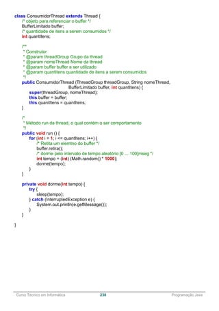 ______________________________________________________________________________________________
Curso Técnico em Informática 238 Programação Java
class ConsumidorThread extends Thread {
/* objeto para referenciar o buffer */
BufferLimitado buffer;
/* quantidade de itens a serem consumidos */
int quantItens;
/**
* Construtor
* @param threadGroup Grupo da thread
* @param nomeThread Nome da thread
* @param buffer buffer a ser utilizado
* @param quantItens quantidade de itens a serem consumidos
*/
public ConsumidorThread (ThreadGroup threadGroup, String nomeThread,
BufferLimitado buffer, int quantItens) {
super(threadGroup, nomeThread);
this.buffer = buffer;
this.quantItens = quantItens;
}
/*
* Método run da thread, o qual contém o ser comportamento
*/
public void run () {
for (int i = 1; i <= quantItens; i++) {
/* Retita um elemtno do buffer */
buffer.retira();
/* dorme pelo intervalo de tempo aleatório [0 ... 100]mseg */
int tempo = (int) (Math.random() * 1000);
dorme(tempo);
}
}
private void dorme(int tempo) {
try {
sleep(tempo);
} catch (InterruptedException e) {
System.out.println(e.getMessage());
}
}
}
 