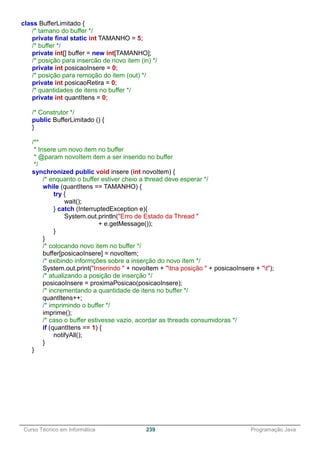 ______________________________________________________________________________________________
Curso Técnico em Informática 239 Programação Java
class BufferLimitado {
/* tamano do buffer */
private final static int TAMANHO = 5;
/* buffer */
private int[] buffer = new int[TAMANHO];
/* posição para insercão de novo item (in) */
private int posicaoInsere = 0;
/* posição para remoção do item (out) */
private int posicaoRetira = 0;
/* quantidades de itens no buffer */
private int quantItens = 0;
/* Construtor */
public BufferLimitado () {
}
/**
* Insere um novo item no buffer
* @param novoItem item a ser inserido no buffer
*/
synchronized public void insere (int novoItem) {
/* enquanto o buffer estiver cheio a thread deve esperar */
while (quantItens == TAMANHO) {
try {
wait();
} catch (InterruptedException e){
System.out.println("Erro de Estado da Thread "
+ e.getMessage());
}
}
/* colocando novo item no buffer */
buffer[posicaoInsere] = novoItem;
/* exibindo informções sobre a inserção do novo item */
System.out.print("Inserindo " + novoItem + "tna posição " + posicaoInsere + "t");
/* atualizando a posição de inserção */
posicaoInsere = proximaPosicao(posicaoInsere);
/* incrementando a quantidade de itens no buffer */
quantItens++;
/* imprimindo o buffer */
imprime();
/* caso o buffer estivesse vazio, acordar as threads consumidoras */
if (quantItens == 1) {
notifyAll();
}
}
 