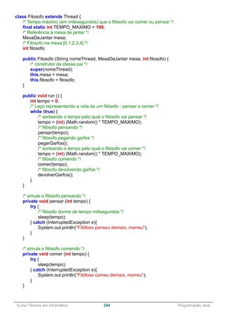 ______________________________________________________________________________________________
Curso Técnico em Informática 244 Programação Java
class Filosofo extends Thread {
/* Tempo máximo (em milesegundos) que o filósofo vai comer ou pensar */
final static int TEMPO_MAXIMO = 100;
/* Referência à mesa de jantar */
MesaDeJantar mesa;
/* Filósofo na mesa [0,1,2,3,4] */
int filosofo;
public Filosofo (String nomeThread, MesaDeJantar mesa, int filosofo) {
/* construtor da classe pai */
super(nomeThread);
this.mesa = mesa;
this.filosofo = filosofo;
}
public void run () {
int tempo = 0;
/* Laço representando a vida de um filósofo : pensar e comer */
while (true) {
/* sorteando o tempo pelo qual o filósofo vai pensar */
tempo = (int) (Math.random() * TEMPO_MAXIMO);
/* filósofo pensando */
pensar(tempo);
/* filósofo pegando garfos */
pegarGarfos();
/* sorteando o tempo pelo qual o filósofo vai comer */
tempo = (int) (Math.random() * TEMPO_MAXIMO);
/* filósofo comendo */
comer(tempo);
/* filósofo devolvendo garfos */
devolverGarfos();
}
}
/* simula o filósofo pensando */
private void pensar (int tempo) {
try {
/* filósofo dorme de tempo milisegundos */
sleep(tempo);
} catch (InterruptedException e){
System.out.println("Filófoso pensou demais, morreu");
}
}
/* simula o filósofo comendo */
private void comer (int tempo) {
try {
sleep(tempo);
} catch (InterruptedException e){
System.out.println("Filófoso comeu demais, morreu");
}
}
 