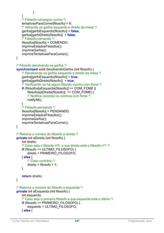 ______________________________________________________________________________________________
Curso Técnico em Informática 247 Programação Java
}
}
/* Filósofo conseguiu comer */
tentativasParaComer[filosofo] = 0;
/* retirando os garfos esquerdo e direito da mesa */
garfos[garfoEsquerdo(filosofo)] = false;
garfos[garfoDireito(filosofo)] = false;
/* Filósofo comendo */
filosofos[filosofo] = COMENDO;
imprimeEstadosFilosofos();
imprimeGarfos();
imprimeTentativasParaComer();
}
/* Filosofo devolvendo os garfos */
synchronized void devolvendoGarfos (int filosofo) {
/* Devolvendo os garfos esquerdo e direito da mesa */
garfos[garfoEsquerdo(filosofo)] = true;
garfos[garfoDireito(filosofo)] = true;
/* Verificando se há algum filósofo vizinho com fome */
if (filosofos[aEsquerda(filosofo)] == COM_FOME ||
filosofos[aDireita(filosofo)] == COM_FOME) {
/* Notifica (acorda) os vizinhos com fome */
notifyAll();
}
/* Filósofo pensando */
filosofos[filosofo] = PENSANDO;
imprimeEstadosFilosofos();
imprimeGarfos();
imprimeTentativasParaComer();
}
/* Retorna o número do filósofo a direita */
private int aDireita (int filosofo) {
int direito;
/* Caso seja o filósofo nº5, a sua direita está o filósofo nº1 */
if (filosofo == ULTIMO_FILOSOFO) {
direito = PRIMEIRO_FILOSOFO;
} else {
/* Caso contrário */
direito = filosofo + 1;
}
return direito;
}
/* Retorna o número do filósofo a esquerda */
private int aEsquerda (int filosofo) {
int esquerdo;
/* Caso seja o primeiro filósofo a sua esquerda está o último */
if (filosofo == PRIMEIRO_FILOSOFO) {
esquerdo = ULTIMO_FILOSOFO;
} else {
 