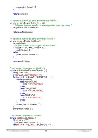 ______________________________________________________________________________________________
Curso Técnico em Informática 248 Programação Java
esquerdo = filosofo - 1;
}
return esquerdo;
}
/** Retorna o número do garfo a esquerda do filósofo */
private int garfoEsquerdo (int filosofo) {
/* O filósofo 1 possui o garfo 1 a sua esquerda e assim por diante */
int garfoEsquerdo = filosofo;
return garfoEsquerdo;
}
/** Retorna o número do garfo a direita do filósofo */
private int garfoDireito (int filosofo) {
int garfoDireito;
/* O último filósofo possui o garfo 0 a sua direita*/
if (filosofo == ULTIMO_FILOSOFO) {
garfoDireito = 0;
} else {
garfoDireito = filosofo + 1;
}
return garfoDireito;
}
/* Imprimindo os estados dos filósofos */
private void imprimeEstadosFilosofos () {
String texto = "*";
System.out.print("Filósofos = [ ");
for (int i = 0; i < QUANT_FILOSOFOS; i++) {
switch (filosofos[i]) {
case PENSANDO :
texto = "PENSANDO";
break;
case COM_FOME :
texto = "COM_FOME";
break;
case COMENDO :
texto = "COMENDO";
break;
}
System.out.print(texto + " ");
}
System.out.println("]");
}
/* Imprimindo os que estão na mesa */
private void imprimeGarfos () {
String garfo = "*";
System.out.print("Garfos = [ ");
for (int i = 0; i < QUANT_FILOSOFOS; i++) {
 