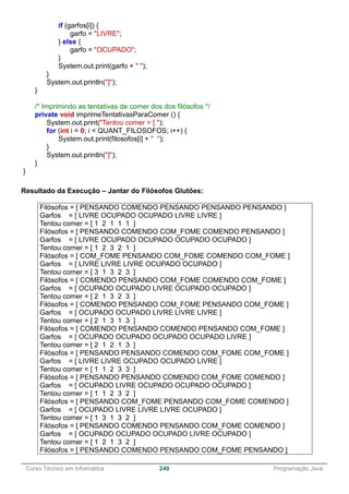 ______________________________________________________________________________________________
Curso Técnico em Informática 249 Programação Java
if (garfos[i]) {
garfo = "LIVRE";
} else {
garfo = "OCUPADO";
}
System.out.print(garfo + " ");
}
System.out.println("]");
}
/* Imprimindo as tentativas de comer dos dos filósofos */
private void imprimeTentativasParaComer () {
System.out.print("Tentou comer = [ ");
for (int i = 0; i < QUANT_FILOSOFOS; i++) {
System.out.print(filosofos[i] + " ");
}
System.out.println("]");
}
}
Resultado da Execução – Jantar do Filósofos Glutões:
Filósofos = [ PENSANDO COMENDO PENSANDO PENSANDO PENSANDO ]
Garfos = [ LIVRE OCUPADO OCUPADO LIVRE LIVRE ]
Tentou comer = [ 1 2 1 1 1 ]
Filósofos = [ PENSANDO COMENDO COM_FOME COMENDO PENSANDO ]
Garfos = [ LIVRE OCUPADO OCUPADO OCUPADO OCUPADO ]
Tentou comer = [ 1 2 3 2 1 ]
Filósofos = [ COM_FOME PENSANDO COM_FOME COMENDO COM_FOME ]
Garfos = [ LIVRE LIVRE LIVRE OCUPADO OCUPADO ]
Tentou comer = [ 3 1 3 2 3 ]
Filósofos = [ COMENDO PENSANDO COM_FOME COMENDO COM_FOME ]
Garfos = [ OCUPADO OCUPADO LIVRE OCUPADO OCUPADO ]
Tentou comer = [ 2 1 3 2 3 ]
Filósofos = [ COMENDO PENSANDO COM_FOME PENSANDO COM_FOME ]
Garfos = [ OCUPADO OCUPADO LIVRE LIVRE LIVRE ]
Tentou comer = [ 2 1 3 1 3 ]
Filósofos = [ COMENDO PENSANDO COMENDO PENSANDO COM_FOME ]
Garfos = [ OCUPADO OCUPADO OCUPADO OCUPADO LIVRE ]
Tentou comer = [ 2 1 2 1 3 ]
Filósofos = [ PENSANDO PENSANDO COMENDO COM_FOME COM_FOME ]
Garfos = [ LIVRE LIVRE OCUPADO OCUPADO LIVRE ]
Tentou comer = [ 1 1 2 3 3 ]
Filósofos = [ PENSANDO PENSANDO COMENDO COM_FOME COMENDO ]
Garfos = [ OCUPADO LIVRE OCUPADO OCUPADO OCUPADO ]
Tentou comer = [ 1 1 2 3 2 ]
Filósofos = [ PENSANDO COM_FOME PENSANDO COM_FOME COMENDO ]
Garfos = [ OCUPADO LIVRE LIVRE LIVRE OCUPADO ]
Tentou comer = [ 1 3 1 3 2 ]
Filósofos = [ PENSANDO COMENDO PENSANDO COM_FOME COMENDO ]
Garfos = [ OCUPADO OCUPADO OCUPADO LIVRE OCUPADO ]
Tentou comer = [ 1 2 1 3 2 ]
Filósofos = [ PENSANDO COMENDO PENSANDO COM_FOME PENSANDO ]
 