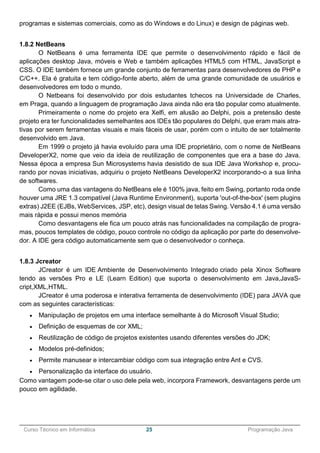 ______________________________________________________________________________________________
Curso Técnico em Informática 25 Programação Java
programas e sistemas comerciais, como as do Windows e do Linux) e design de páginas web.
1.8.2 NetBeans
O NetBeans é uma ferramenta IDE que permite o desenvolvimento rápido e fácil de
aplicações desktop Java, móveis e Web e também aplicações HTML5 com HTML, JavaScript e
CSS. O IDE também fornece um grande conjunto de ferramentas para desenvolvedores de PHP e
C/C++. Ela é gratuita e tem código-fonte aberto, além de uma grande comunidade de usuários e
desenvolvedores em todo o mundo.
O Netbeans foi desenvolvido por dois estudantes tchecos na Universidade de Charles,
em Praga, quando a linguagem de programação Java ainda não era tão popular como atualmente.
Primeiramente o nome do projeto era Xelfi, em alusão ao Delphi, pois a pretensão deste
projeto era ter funcionalidades semelhantes aos IDEs tão populares do Delphi, que eram mais atra-
tivas por serem ferramentas visuais e mais fáceis de usar, porém com o intuito de ser totalmente
desenvolvido em Java.
Em 1999 o projeto já havia evoluído para uma IDE proprietário, com o nome de NetBeans
DeveloperX2, nome que veio da ideia de reutilização de componentes que era a base do Java.
Nessa época a empresa Sun Microsystems havia desistido de sua IDE Java Workshop e, procu-
rando por novas iniciativas, adquiriu o projeto NetBeans DeveloperX2 incorporando-o a sua linha
de softwares.
Como uma das vantagens do NetBeans ele é 100% java, feito em Swing, portanto roda onde
houver uma JRE 1.3 compatível (Java Runtime Environment), suporta 'out-of-the-box' (sem plugins
extras) J2EE (EJBs, WebServices, JSP, etc), design visual de telas Swing. Versão 4.1 é uma versão
mais rápida e possui menos memória
Como desvantagens ele fica um pouco atrás nas funcionalidades na compilação de progra-
mas, poucos templates de código, pouco controle no código da aplicação por parte do desenvolve-
dor. A IDE gera código automaticamente sem que o desenvolvedor o conheça.
1.8.3 Jcreator
JCreator é um IDE Ambiente de Desenvolvimento Integrado criado pela Xinox Software
tendo as versões Pro e LE (Learn Edition) que suporta o desenvolvimento em Java,JavaS-
cript,XML,HTML.
JCreator é uma poderosa e interativa ferramenta de desenvolvimento (IDE) para JAVA que
com as seguintes características:
 Manipulação de projetos em uma interface semelhante à do Microsoft Visual Studio;
 Definição de esquemas de cor XML;
 Reutilização de código de projetos existentes usando diferentes versões do JDK;
 Modelos pré-definidos;
 Permite manusear e intercambiar código com sua integração entre Ant e CVS.
 Personalização da interface do usuário.
Como vantagem pode-se citar o uso dele pela web, incorpora Framework, desvantagens perde um
pouco em agilidade.
 