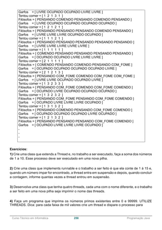 ______________________________________________________________________________________________
Curso Técnico em Informática 250 Programação Java
Garfos = [ LIVRE OCUPADO OCUPADO LIVRE LIVRE ]
Tentou comer = [ 1 2 1 3 1 ]
Filósofos = [ PENSANDO COMENDO PENSANDO COMENDO PENSANDO ]
Garfos = [ LIVRE OCUPADO OCUPADO OCUPADO OCUPADO ]
Tentou comer = [ 1 2 1 2 1 ]
Filósofos = [ PENSANDO PENSANDO PENSANDO COMENDO PENSANDO ]
Garfos = [ LIVRE LIVRE LIVRE OCUPADO OCUPADO ]
Tentou comer = [ 1 1 1 2 1 ]
Filósofos = [ PENSANDO PENSANDO PENSANDO PENSANDO PENSANDO ]
Garfos = [ LIVRE LIVRE LIVRE LIVRE LIVRE ]
Tentou comer = [ 1 1 1 1 1 ]
Filósofos = [ COMENDO PENSANDO PENSANDO PENSANDO PENSANDO ]
Garfos = [ OCUPADO OCUPADO LIVRE LIVRE LIVRE ]
Tentou comer = [ 2 1 1 1 1 ]
Filósofos = [ COMENDO PENSANDO COMENDO PENSANDO COM_FOME ]
Garfos = [ OCUPADO OCUPADO OCUPADO OCUPADO LIVRE ]
Tentou comer = [ 2 1 2 1 3 ]
Filósofos = [ PENSANDO COM_FOME COMENDO COM_FOME COM_FOME ]
Garfos = [ LIVRE LIVRE OCUPADO OCUPADO LIVRE ]
Tentou comer = [ 1 3 2 3 3 ]
Filósofos = [ PENSANDO COM_FOME COMENDO COM_FOME COMENDO ]
Garfos = [ OCUPADO LIVRE OCUPADO OCUPADO OCUPADO ]
Tentou comer = [ 1 3 2 3 2 ]
Filósofos = [ PENSANDO COM_FOME PENSANDO COM_FOME COMENDO ]
Garfos = [ OCUPADO LIVRE LIVRE LIVRE OCUPADO ]
Tentou comer = [ 1 3 1 3 2 ]
Filósofos = [ PENSANDO COMENDO PENSANDO COM_FOME COMENDO ]
Garfos = [ OCUPADO OCUPADO OCUPADO LIVRE OCUPADO ]
Tentou comer = [ 1 2 1 3 2 ]
Filósofos = [ PENSANDO PENSANDO PENSANDO COM_FOME COMENDO ]
Garfos = [ OCUPADO LIVRE LIVRE LIVRE OCUPADO ]
.
.
.
Exercícios:
1) Crie uma class que extends a Thread e, no trabalho a ser executado, faça a soma dos números
de 1 a 10. Esse processo deve ser executado em uma nova pilha.
2) Crie uma class que implements runnable e o trabalho a ser feito é que ela conte de 1 à 15 e,
quando um número impar for encontrado, a thread entra em suspensão e depois, quando concluir
a contagem, informe quantas vezes a thread entrou em suspensão.
3) Desenvolva uma class que tenha quatro threads, cada uma com o nome diferente, e o trabalho
a ser feito em uma nova pilha seja imprimir o nome das threads.
4) Faça um programa que imprima os números primos existentes entre 0 e 99999. UTILIZE
THREADS. Dica: para cada faixa de mil valores crie um thread e dispare o processo para
 