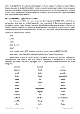 ______________________________________________________________________________________________
Curso Técnico em Informática 30 Programação Java
trecho do código-fonte, devendo ser utilizados para realçar o aspecto visual de seu código. Apesar
do aspecto visual do código-fonte não ter nenhum impacto no desempenho de um programa Java,
o uso de endentação é uma característica de bons códigos-fonte. Um único programador não será
o único a ler o código-fonte de seus programas, portanto o programa deve ser escrito da maneira
mais organizada e legível possível.
2.1.2 Identificadores e palavras reservadas
Em Java, um identificador é uma sequência de símbolos UNICODE (64K símbolos) que
começa com uma letra, um símbolo subscrito _, ou o caractere $. Os demais símbolos de um
identificador podem conter também números. Identificadores são case-sensitive e não tem um
tamanho máximo estabelecido. Apesar da tabela UNICODE ser bastante extensa, um bom hábito
de programação é utilizar somente letras do alfabeto (a-Z) e números para nomear identificadores.
Exemplo de identificadores Válidos:
data
_data
$data
data_do_mês
data1
uma_variável_pode_SER_bastante_extensa_e_conter_Numeros234876238476
data_public_class_NoteQueEsseIdentificadorContemPalavrasReservadas
Apesar desta "liberdade" de opções para nomes de identificadores, algumas palavras não
são permitidas. Tais palavras são ditas palavras reservadas, e representam o conjunto de
comandos que forma a sintaxe da linguagem Java. O conjunto de palavras reservadas em Java é
o seguinte:
abstract
boolean
break
byte
case
catch
char
class
const
continue
default
double
else
extends
final
finally
float
for
goto
if
implements
import
int
interface
long
native
new
package
private
protected
public
return
short
strictfp
super
switch
synchronized
this
throw
 