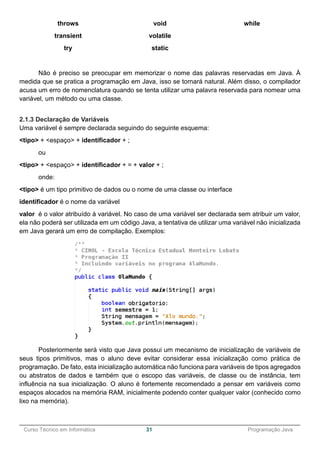 ______________________________________________________________________________________________
Curso Técnico em Informática 31 Programação Java
throws
transient
try
void
volatile
static
while
Não é preciso se preocupar em memorizar o nome das palavras reservadas em Java. À
medida que se pratica a programação em Java, isso se tornará natural. Além disso, o compilador
acusa um erro de nomenclatura quando se tenta utilizar uma palavra reservada para nomear uma
variável, um método ou uma classe.
2.1.3 Declaração de Variáveis
Uma variável é sempre declarada seguindo do seguinte esquema:
<tipo> + <espaço> + identificador + ;
ou
<tipo> + <espaço> + identificador + = + valor + ;
onde:
<tipo> é um tipo primitivo de dados ou o nome de uma classe ou interface
identificador é o nome da variável
valor é o valor atribuído à variável. No caso de uma variável ser declarada sem atribuir um valor,
ela não poderá ser utilizada em um código Java, a tentativa de utilizar uma variável não inicializada
em Java gerará um erro de compilação. Exemplos:
Posteriormente será visto que Java possui um mecanismo de inicialização de variáveis de
seus tipos primitivos, mas o aluno deve evitar considerar essa inicialização como prática de
programação. De fato, esta inicialização automática não funciona para variáveis de tipos agregados
ou abstratos de dados e também que o escopo das variáveis, de classe ou de instância, tem
influência na sua inicialização. O aluno é fortemente recomendado a pensar em variáveis como
espaços alocados na memória RAM, inicialmente podendo conter qualquer valor (conhecido como
lixo na memória).
 