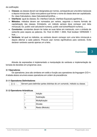 ______________________________________________________________________________________________
Curso Técnico em Informática 34 Programação Java
de codificação:
 Classes: as classes devem ser designadas por nomes, começando por uma letra maiúscula
e depois minúsculas. Cada nova palavra que formar o nome da classe deve ser capitalizada.
Ex: class Calculadora, class CalculadoraCientifica, ...
 Interfaces: igual às classes. Ex: interface Calculo, interface EquacaoLogaritmica, ...
 Métodos: métodos devem ser nomeados por verbos, seguindo o mesmo formato de
capitalização das classes. Entretanto, um método sempre deve começar com letra
minúscula. Ex: public void calcular(int numero), public void extrairRaiz(int numero), ...
 Constantes: constantes devem ter todas as suas letras em maiúsculo, com o símbolo de
subscrito para separa as palavras. Ex: final int ANO = 2002, final boolean VERDADE =
true, ...
 Variáveis: tal qual os métodos, as variáveis devem começar com uma letra minúscula e
depois alternar a cada palavra. Procure usar nomes significativos para variáveis. Evite
declarar variáveis usando apenas um a letra.
Através de expressões é implementado a manipulação de variáveis e implementação de
tomada de decisões em programas Java.
3.1 Operadores
Os operadores Java são similares em estilo e função aos operadores da linguagem C/C++.
A tabela abaixo enumera esses operadores em ordem de precedência:
3.1.1 Operadores Delimitadores
. [] () ; , Servem para delimitar partes distintas de um comando, método ou classe.
3.1.2 Operadores Aritméticos
+ Adição
- Subtração
* Multiplicação
/ Divisão
% Resto (Modulo)
Expressões 3
 