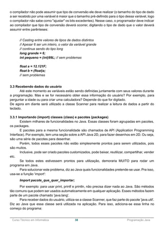 ______________________________________________________________________________________________
Curso Técnico em Informática 38 Programação Java
o compilador não pode assumir que tipo de conversão ele deve realizar (o tamanho do tipo de dado
a ser recebido por uma variável é maior que o tamanho pré-definido para o tipo dessa variável, logo
o compilador não sabe como "ajustar" os bits excedentes). Nesse caso, o programador deve indicar
ao compilador que tipo de conversão deverá ocorrer, digitando o tipo de dado que o valor deverá
assumir entre parênteses:
// Casting entre valores de tipos de dados distintos
// Apesar 6 ser um inteiro, o valor da variável grande
// continua sendo do tipo long
long grande = 6;
int pequeno = (int)99L; // sem problemas
float a = 12.121F;
float b = (float)a;
// sem problemas
3.3 Recebendo dados do usuário
Até este momento as variáveis estão sendo definidas juntamente com seus valores durante
a programação. Mas e se for necessário obter essa informação do usuário? Por exemplo, para
perguntar a idade ou para criar uma calculadora? Depende do que for digitado.
De agora em diante será utilizado a classe Scanner para realizar a leitura de dados a partir do
teclado.
3.3.1 Importando (import) classes (class) e pacotes (packages)
Existem milhares de funcionalidades no Java. Essas classes foram agrupadas em pacotes,
os packages.
E pacotes para a mesma funcionalidade são chamados de API (Application Programming
Interface). Por exemplo, tem uma seção sobre a API Java 2D, para fazer desenhos em 2D. Ou seja,
são uma série de pacotes para desenhar.
Porém, todos esses pacotes não estão simplesmente prontos para serem utilizados, pois
são muitos.
Inclusive, pode ser criado pacotes customizados, pode baixar, reutilizar, compartilhar, vender
etc.
Se todos estes estivessem prontos para utilização, demoraria MUITO para rodar um
programa em Java.
Para solucionar este problema, diz ao Java quais funcionalidades pretende-se usar. Pra isso,
usa-se a função 'import':
Import pacote_que_quer_importar;
Por exemplo: para usar print, printf e println, não precisa dizer nada ao Java. São métodos
tão comuns que podem ser usados automaticamente em qualquer aplicação. Esses métodos fazem
parte de um pacote chamado 'java.lang'.
Para receber dados do usuário, utiliza-se a classe Scanner, que faz parte do pacote 'java.util'.
Diz ao Java que essa classe será utilizada na aplicação. Para isso, adiciona-se essa linha no
começo do programa:
 