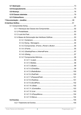 ______________________________________________________________________________________________
Curso Técnico em Informática 4 Programação Java
6.7 Abstração.....................................................................................................................73
6.8 Encapsulamento..........................................................................................................73
6.9 Herança ........................................................................................................................76
6.10 Classes abstratas......................................................................................................79
6.11 Polimorfismo..............................................................................................................82
7 Documentação – JavaDoc.....................................................................................................86
8 Interface Gráfica.....................................................................................................................91
8.1 Componentes Swing .....................................................................................................91
8.1.1 Hierarquia das Classes dos Componentes......................................................92
8.1.2 Portabilidade....................................................................................................93
8.1.3 Look And Feel..................................................................................................93
8.1.4 Bases de Estruturação das Interfaces Gráficas...............................................93
8.1.4.1 Conteiners..........................................................................................94
8.1.4.2 Swing - Mensagens............................................................................94
8.1.4.3 Componentes: JFrame, JPanel e JButton..........................................95
8.1.4.4 JFrame ...............................................................................................95
8.1.4.5 JDesktopPane e JInternalFrame ........................................................97
8.1.4.6 JDialog ...............................................................................................97
8.1.4.7 Componentes Atômicos......................................................................98
8.1.4.7.1 JLabel ...................................................................................98
8.1.4.7.2 Botões...................................................................................98
8.1.4.7.3 JButton..................................................................................99
8.1.4.7.4 JCheckBox............................................................................99
8.1.4.7.5 JRadioButton ......................................................................100
8.1.4.7.6 JTextField............................................................................100
8.1.4.7.7 JPasswordField...................................................................101
8.1.4.7.8 JTextArea............................................................................101
8.1.4.7.9 JScrollPane.........................................................................102
8.1.4.7.10 JSlider...............................................................................102
8.1.4.7.11 JComboBox.......................................................................103
8.1.4.7.12 JList ..................................................................................103
8.1.4.7.13 JPopupMenus...................................................................104
8.1.4.7.14 Menus...............................................................................104
8.2 Eventos ......................................................................................................................105
8.2.1 Tratamento de Eventos..................................................................................105
 