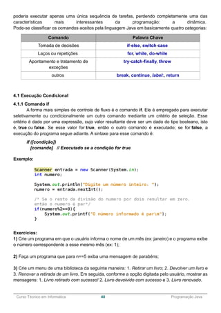 ______________________________________________________________________________________________
Curso Técnico em Informática 40 Programação Java
poderia executar apenas uma única sequência de tarefas, perdendo completamente uma das
características mais interessantes da programação: a dinâmica.
Pode-se classificar os comandos aceitos pela linguagem Java em basicamente quatro categorias:
Comando Palavra Chave
Tomada de decisões if-else, switch-case
Laços ou repetições for, while, do-while
Apontamento e tratamento de
exceções
try-catch-finally, throw
outros break, continue, label:, return
4.1 Execução Condicional
4.1.1 Comando if
A forma mais simples de controle de fluxo é o comando if. Ele é empregado para executar
seletivamente ou condicionalmente um outro comando mediante um critério de seleção. Esse
critério é dado por uma expressão, cujo valor resultante deve ser um dado do tipo booleano, isto
é, true ou false. Se esse valor for true, então o outro comando é executado; se for false, a
execução do programa segue adiante. A sintaxe para esse comando é:
if ([condição])
[comando] // Executado se a condição for true
Exemplo:
Exercícios:
1) Crie um programa em que o usuário informa o nome de um mês (ex: janeiro) e o programa exibe
o número correspondente a esse mesmo mês (ex: 1);
2) Faça um programa que para n==5 exiba uma mensagem de parabéns;
3) Crie um menu de uma biblioteca da seguinte maneira: 1. Retirar um livro; 2. Devolver um livro e
3. Renovar a retirada de um livro. Em seguida, conforme a opção digitada pelo usuário, mostrar as
mensagens: 1. Livro retirado com sucesso! 2. Livro devolvido com sucesso e 3. Livro renovado.
 