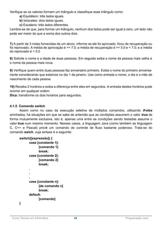 ______________________________________________________________________________________________
Curso Técnico em Informática 44 Programação Java
Verifique se os valores formam um triângulo e classifique esse triângulo como:
a) Equilátero: três lados iguais.
b) Isósceles: dois lados iguais.
c) Escaleno: três lados diferentes.
Lembre-se de que, para formar um triângulo, nenhum dos lados pode ser igual a zero, um lado não
pode ser maior do que a soma dos outros dois.
7) A partir de 3 notas fornecidas de um aluno, informe se ele foi aprovado, ficou de recuperação ou
foi reprovado. A média de aprovação é >= 7.0; a média de recuperação é >= 5.0 e < 7.0; e a média
do reprovado é < 5.0
8) Solicite o nome e a idade de duas pessoas. Em seguida exiba o nome da pessoa mais velha e
o nome da pessoa mais nova.
9) Verifique quem entre duas pessoas faz aniversário primeiro. Exiba o nome do primeiro aniversa-
riante considerando que estamos no dia 1 de janeiro. Use como entrada o nome, o dia e o mês de
nascimento de cada pessoa.
10) Receba 2 horários e exiba a diferença entre eles em segundos. A entrada destes horários pode
ocorrer em qualquer ordem.
Dica: transforme os dois horários para segundos.
4.1.5 Comando switch
Assim como no caso da execução seletiva de múltiplos comandos, utilizando if-else
aninhados, há situações em que se sabe de antemão que as condições assumem o valor true de
forma mutuamente exclusiva, isto é, apenas uma entre as condições sendo testadas assume o
valor true num mesmo momento. Nesses casos, a linguagem Java (como também as linguagem
C, C++ e Pascal) provê um comando de controle de fluxo bastante poderoso. Trata-se do
comando swich, cuja sintaxe é a seguinte:
switch([expressão]) {
case [constante 1]:
[comando 1]
break;
case [constante 2]:
[comando 2]
break;
.
.
.
case [constante n]:
[de comando n]
break;
default:
[comando]
}
 