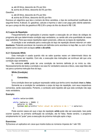 ______________________________________________________________________________________________
Curso Técnico em Informática 48 Programação Java
a. até 20 litros, desconto de 3% por litro
b. acima de 20 litros, desconto de 5% por litro
Gasolina:
c. até 20 litros, desconto de 4% por litro
d. acima de 20 litros, desconto de 6% por litro
Escreva um algoritmo que leia o número de litros vendidos, o tipo de combustível (codificado da
seguinte forma: A-álcool, G- gasolina), calcule e imprima o valor a ser pago pelo cliente sabendo-
se que o preço do litro da gasolina é R$ 2,50 o preço do litro do álcool é R$ 1,90.
4.2 Laços de Repetição
Frequentemente em aplicações é preciso repetir a execução de um bloco de códigos do
programa até que determinada condição seja verdadeira, ou senão até uma quantidade de vezes
seja satisfeita. Para que essas repetições sejam possíveis, utiliza-se os laços de repetições.
A condição a ser analisada para a execução do laço de repetição deverá retornar um valor
booleano. Podendo acontecer de maneira pré definida como acontece no laço for, ou com o final
aberto como ocorre com os laços while e do-while.
4.2.1 Comando While
Esta instrução é usada quando não se sabe quantas vezes um determinado bloco de
instruções precisa ser repetido. Com ele, a execução das instruções vai continuar até que uma
condição seja verdadeira.
Na estrutura while pode ter uma condição de termino definida já no início ou não.
Necessariamente ele testa a condição e se caso for verdadeiro executa o bloco, caso seja falso ele
vai para a próxima instrução fora do laço.
While (Condição)
{
Comandos;
}
Uma condição deve ser qualquer expressão valida que tenha como resultado true ou false.
Somente se a condição for verdadeira o corpo do laço de repetição, com seus respectivos
comandos, serão executados. Portanto, o conteúdo será repetido até que esta condição não seja
mais verdadeira.
Exemplo:
Pode ocorrer casos em que o laço de repetição while pode não ser executado. Isso pode
ocorrer quando, na primeira verificação da condição, ela for falsa. Neste cenário, o programa
simplesmente irá “pular” para a execução da próxima instrução após o laço.
Exercícios:
1) Escreva um aplicativo em Java que mostra todos os números ímpares de 1 até 100.
 