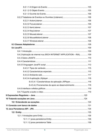 ______________________________________________________________________________________________
Curso Técnico em Informática 5 Programação Java
8.2.1.1 A Origem do Evento .........................................................................105
8.2.1.2 O Objeto Evento...............................................................................105
8.2.1.3 Ouvinte do Evento............................................................................106
8.2.2 Tratadores de Eventos ou Ouvintes (Listeners).............................................106
8.2.2.1 ActionListener...................................................................................106
8.2.2.2 FocusListener...................................................................................106
8.2.2.3 ItemListener......................................................................................107
8.2.2.4 KeyListener ......................................................................................107
8.2.2.5 MouseListener..................................................................................107
8.2.2.6 MouseMotionListener .......................................................................108
8.2.2.7 WindowListener................................................................................108
8.3 Classes Adaptadoras ................................................................................................108
8.4 JavaFX........................................................................................................................109
8.4.1 Introdução......................................................................................................109
8.4.2 Aplicação de internet rica (RICH INTERNET APPLICATION – RIA)..............109
8.4.3 Sobre JAVAFX ............................................................................................... 110
8.4.4 Características............................................................................................... 111
8.4.5 À linguagem JavaFX script ............................................................................ 113
8.4.5.1 Tipos de variáveis............................................................................. 115
8.4.5.2 Características especiais.................................................................. 115
8.4.5.3 Ambiente web................................................................................... 117
8.4.5.4 A aplicação JXplayer ........................................................................ 118
8.4.5.4.1 Características da aplicação JXPlayer................................ 118
8.4.5.4.2 Ferramentas de apoio ao desenvolvimento ........................ 118
8.4.6 Interface e efeitos gráficos............................................................................. 119
8.4.7 Suporte a áudio e vídeo................................................................................. 119
9 Expressões Regulares – Java..........................................................................................120
10 Tratando exceções em Java...........................................................................................124
10.1 Entendendo as exceções........................................................................................124
11 Conexão com banco de dados ............................................................................................131
12 Java Persistence API - JPA ..................................................................................................134
12.1 Entity ........................................................................................................................135
12.1.1 Anotações para Entity..................................................................................136
12.1.1.1 javax.persistence.Entity..................................................................136
12.1.1.2 javax.persistence.Table ..................................................................136
 