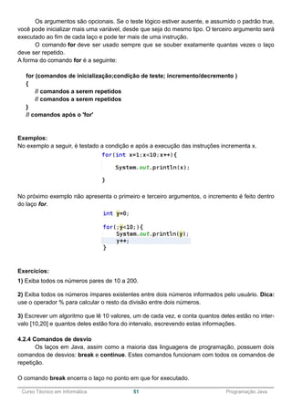 ______________________________________________________________________________________________
Curso Técnico em Informática 51 Programação Java
Os argumentos são opcionais. Se o teste lógico estiver ausente, e assumido o padrão true,
você pode inicializar mais uma variável, desde que seja do mesmo tipo. O terceiro argumento será
executado ao fim de cada laço e pode ter mais de uma instrução.
O comando for deve ser usado sempre que se souber exatamente quantas vezes o laço
deve ser repetido.
A forma do comando for é a seguinte:
for (comandos de inicialização;condição de teste; incremento/decremento )
{
// comandos a serem repetidos
// comandos a serem repetidos
}
// comandos após o 'for'
Exemplos:
No exemplo a seguir, é testado a condição e após a execução das instruções incrementa x.
No próximo exemplo não apresenta o primeiro e terceiro argumentos, o incremento é feito dentro
do laço for.
Exercícios:
1) Exiba todos os números pares de 10 a 200.
2) Exiba todos os números ímpares existentes entre dois números informados pelo usuário. Dica:
use o operador % para calcular o resto da divisão entre dois números.
3) Escrever um algoritmo que lê 10 valores, um de cada vez, e conta quantos deles estão no inter-
valo [10,20] e quantos deles estão fora do intervalo, escrevendo estas informações.
4.2.4 Comandos de desvio
Os laços em Java, assim como a maioria das linguagens de programação, possuem dois
comandos de desvios: break e continue. Estes comandos funcionam com todos os comandos de
repetição.
O comando break encerra o laço no ponto em que for executado.
 