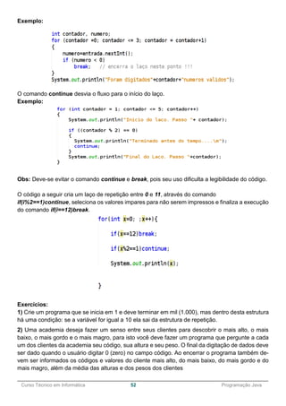 ______________________________________________________________________________________________
Curso Técnico em Informática 52 Programação Java
Exemplo:
O comando continue desvia o fluxo para o início do laço.
Exemplo:
Obs: Deve-se evitar o comando continue e break, pois seu uso dificulta a legibilidade do código.
O código a seguir cria um laço de repetição entre 0 e 11, através do comando
if(i%2==1)continue, seleciona os valores impares para não serem impressos e finaliza a execução
do comando if(i==12)break.
Exercícios:
1) Crie um programa que se inicia em 1 e deve terminar em mil (1.000), mas dentro desta estrutura
há uma condição: se a variável for igual a 10 ela sai da estrutura de repetição.
2) Uma academia deseja fazer um senso entre seus clientes para descobrir o mais alto, o mais
baixo, o mais gordo e o mais magro, para isto você deve fazer um programa que pergunte a cada
um dos clientes da academia seu código, sua altura e seu peso. O final da digitação de dados deve
ser dado quando o usuário digitar 0 (zero) no campo código. Ao encerrar o programa também de-
vem ser informados os códigos e valores do cliente mais alto, do mais baixo, do mais gordo e do
mais magro, além da média das alturas e dos pesos dos clientes
 