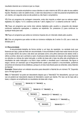 ______________________________________________________________________________________________
Curso Técnico em Informática 54 Programação Java
resultado dizendo se o número é par ou ímpar.
16) Um banco concede empréstimo a seus clientes no valor máximo de 30% do valor do seu salário
líquido. Receba o valor do salário bruto, o valor dos descontos e o valor do possível empréstimo de
um cliente, em seguida avise se ele poderá ou não fazer o empréstimo.
17) Crie um programa de contagem crescente, onde não importe a ordem que os valores sejam
digitados. Ex: digitou 1 e 5: o sistema conta de 1 até 5; digitou 5 e 1: o sistema conta de 1 até 5;
18) Faça um programa que some dois valores digitados pelo usuário e, enquanto ele desejar
continuar realizando operações, o sistema vai repetindo. Ex: pressione (1) para continuar ou
qualquer tecla para sair;
19) Faça um programa que exiba os números ímpares de um intervalo citado pelo usuário;
20) Crie um programa que exiba na tela os números múltiplos de 3 entre 0 e 20; use o resto da
divisão por 3;
4.3 Recursividade
A recursividade trabalha de forma similar a um laço de repetição, na verdade tudo que
fazemos em laço, pode ser feito em recursividade. A recursividade é nada mais nada menos do que
uma função dentro da outra e ela deve ser pensada como uma pilha (estrutura de dados onde o
último a entrar, deve ser o primeiro a sair). A estrutura dela consiste em descer até a base fazendo
os cálculos ou rotinas de cada instrução, e então da base até o topo da pilha são empilhados os
resultados de cada instrução e no final o topo contém o resultado que é retornado. Na figura a
seguir, temos um exemplo que é frequentemente usado para explicar a recursividade, podemos
encontrar em diversos livros didáticos, porque é um dos mais fáceis para se entender, estou falando
do fatorial.
Exemplo: Desenvolver um método recursivo para descobrir o fatorial de um número “N”. Supondo
que o N seja igual a 4.
Obs: O “fatorial(4)” só pode ser descoberto depois que o “fatorial(3)” for descoberto, que por sua
vez só poderá ser descoberto depois do fatorial(2) e assim por diante. Por isso vai do topo até a
base, e depois vai empilhando os resultados da base até o topo.
 