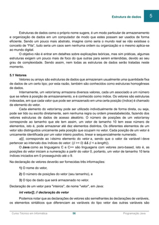 ______________________________________________________________________________________________
Curso Técnico em Informática 56 Programação Java
Estruturas de dados como o próprio nome sugere, é um modo particular de armazenamento
e organização de dados em um computador de modo que estes possam ser usados de forma
eficiente. Sendo um pouco mais abstrato, imagine como seria o mundo real se não existisse o
conceito de “Fila”, tudo seria um caos sem nenhuma ordem ou organização e o mesmo aplica-se
ao mundo digital.
O objetivo não é entrar em detalhes sobre explicações teóricas, mas sim práticas, algumas
estruturas exigem um pouco mais de foco do que outras para serem entendidas, devido ao seu
grau de complexidade. Sendo assim, nem todas as estruturas de dados serão tratadas neste
momento.
5.1 Vetores
Vetores ou arrays são estruturas de dados que armazenam usualmente uma quantidade fixa
de dados de um certo tipo; por esta razão, também são conhecidos como estruturas homogêneas
de dados.
Internamente, um vetor/array armazena diversos valores, cada um associado a um número
que se refere à posição de armazenamento, e é conhecido como índice. Os vetores são estruturas
indexadas, em que cada valor que pode ser armazenado em uma certa posição (índice) é chamado
de elemento do vetor.
Cada elemento do vetor/array pode ser utilizado individualmente de forma direta, ou seja,
pode ser lido ou escrito diretamente, sem nenhuma regra ou ordem preestabelecida, fazendo dos
vetores estruturas de dados de acesso aleatório. O número de posições de um vetor/array
corresponde ao tamanho que ele tem assim, um vetor de tamanho 10 tem esse número de
elementos, isto é, pode armazenar até dez elementos distintos. Os diferentes elementos de um
vetor são distinguidos unicamente pela posição que ocupam no vetor. Cada posição de um vetor é
unicamente identificada por um valor inteiro positivo, linear e sequencialmente numerado.
a[i], corresponde ao i-ésimo elemento do vetor a, sendo que o valor da variável i deve
pertencer ao intervalo dos índices do vetor: ((i >= 0) && (i < a.length)).
O Java como as linguagens C e C++ são linguagens com vetores zero-based, isto é, as
posições do vetor iniciam a numeração a partir do valor 0, portanto, um vetor de tamanho 10 teria
índices iniciados em 0 prosseguindo até o 9.
Na declaração de vetores deverão ser fornecidas três informações:
1) O nome do vetor,
2) O número de posições do vetor (seu tamanho), e
3) O tipo de dado que será armazenado no vetor.
Declaração de um vetor para "inteiros", de nome "vetor", em Java:
int vetor[]; // declaração do vetor
Podemos notar que as declarações de vetores são semelhantes às declarações de variáveis,
os elementos sintáticos que diferenciam as variáveis do tipo vetor das outras variáveis são
Estrutura de dados 5
 