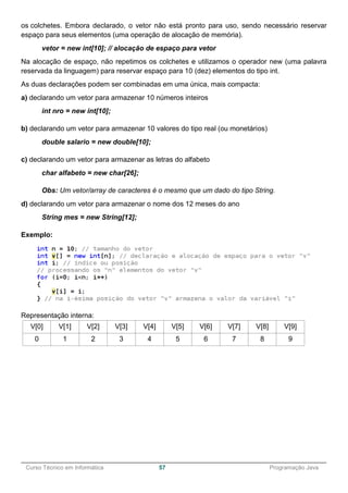______________________________________________________________________________________________
Curso Técnico em Informática 57 Programação Java
os colchetes. Embora declarado, o vetor não está pronto para uso, sendo necessário reservar
espaço para seus elementos (uma operação de alocação de memória).
vetor = new int[10]; // alocação de espaço para vetor
Na alocação de espaço, não repetimos os colchetes e utilizamos o operador new (uma palavra
reservada da linguagem) para reservar espaço para 10 (dez) elementos do tipo int.
As duas declarações podem ser combinadas em uma única, mais compacta:
a) declarando um vetor para armazenar 10 números inteiros
int nro = new int[10];
b) declarando um vetor para armazenar 10 valores do tipo real (ou monetários)
double salario = new double[10];
c) declarando um vetor para armazenar as letras do alfabeto
char alfabeto = new char[26];
Obs: Um vetor/array de caracteres é o mesmo que um dado do tipo String.
d) declarando um vetor para armazenar o nome dos 12 meses do ano
String mes = new String[12];
Exemplo:
Representação interna:
V[0] V[1] V[2] V[3] V[4] V[5] V[6] V[7] V[8] V[9]
0 1 2 3 4 5 6 7 8 9
 
