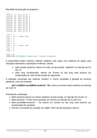 ______________________________________________________________________________________________
Curso Técnico em Informática 59 Programação Java
Resultado da execução do programa:
A classe Math contém diversos métodos estáticos (não exige uma instância da classe para
utilização) destinados a operações numéricas, citando:
 static double random(): retorna um valor, do tipo double, "aleatório" no intervalo de 0.0
até 1.0;
 static long round(double): retorna um número do tipo long mais próximo (ou
arredondado) do valor do tipo double do argumento.
A utilização combinada dos métodos "random" e "round" possibilita a geração de números
aleatórios, como por exemplo:
a[i] = (int)Math.round(Math.random() * 10); // gera um número inteiro aleatório no intervalo
de 0 até 10
Entendendo a atribuição:
 Math.random() retorna um número aleatório, do tipo double, no intervalo de 0.0 até 1.0;
 Math.random() * 10 tem como resultado um número no intervalo de 0.0 até 10.0;
 Math.round(Math.random() * 10) retorna um número do tipo long mais próximo (ou
arredondado) do resultado;
 (int) faz a conversão (ou coerção, em inglês "cast") do tipo long para o tipo int.
 