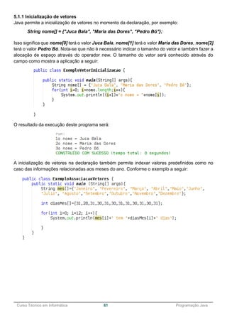 ______________________________________________________________________________________________
Curso Técnico em Informática 61 Programação Java
5.1.1 Inicialização de vetores
Java permite a inicialização de vetores no momento da declaração, por exemplo:
String nome[] = {"Juca Bala", "Maria das Dores", "Pedro Bó"};
Isso significa que nome[0] terá o valor Juca Bala, nome[1] terá o valor Maria das Dores, nome[2]
terá o valor Pedro Bó. Nota-se que não é necessário indicar o tamanho do vetor e também fazer a
alocação de espaço através do operador new. O tamanho do vetor será conhecido através do
campo como mostra a aplicação a seguir:
O resultado da execução deste programa será:
A inicialização de vetores na declaração também permite indexar valores predefinidos como no
caso das informações relacionadas aos meses do ano. Conforme o exemplo a seguir:
 