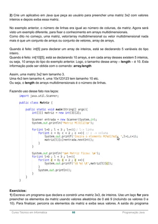 ______________________________________________________________________________________________
Curso Técnico em Informática 66 Programação Java
2) Crie um aplicativo em Java que peça ao usuário para preencher uma matriz 3x2 com valores
inteiros e depois exiba essa matriz.
No exemplo anterior, o número de linhas era igual ao número de colunas, da matriz. Agora será
visto um exemplo diferente, para fixar o conhecimento em arrays multidimensionais.
Como dito no começo, uma matriz, vetor/array multidimensional ou vetor multidimensional nada
mais é que um conjunto de arrays ou conjunto de vetores, array de arrays.
Quando é feito: int[5] para declarar um array de inteiros, está se declarando 5 variáveis do tipo
inteiro.
Quando é feito: int[10][5], está se declarando 10 arrays, e em cada array desses existem 5 inteiros,
ou seja, 10 arrays do tipo do exemplo anterior. Logo, o tamanho desse array – length – é 10. Esta
informação pode ser obtida com o comando: array.length
Assim, uma matriz 3x2 tem tamanho 3.
Uma 4x3 tem tamanho 4, uma 10x123123 tem tamanho 10 etc.
Ou seja, o length de arrays multidimensionais é o número de linhas.
Fazendo uso desse fato nos laços:
Exercícios:
1) Escreva um programa que declara e constrói uma matriz 3x3, de inteiros. Use um laço for para
preencher os elementos da matriz usando valores aleatórios de 0 até 9 (incluindo os valores 0 e
10). Para finalizar, percorra os elementos da matriz e exiba seus valores. A saída do programa
 