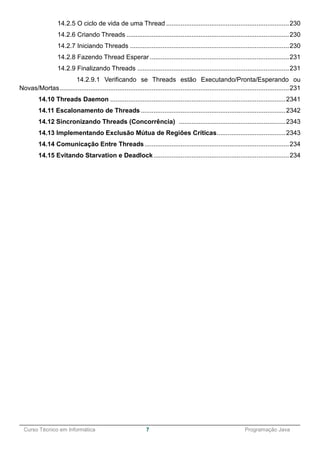 ______________________________________________________________________________________________
Curso Técnico em Informática 7 Programação Java
14.2.5 O ciclo de vida de uma Thread ....................................................................230
14.2.6 Criando Threads ..........................................................................................230
14.2.7 Iniciando Threads ........................................................................................230
14.2.8 Fazendo Thread Esperar .............................................................................231
14.2.9 Finalizando Threads ....................................................................................231
14.2.9.1 Verificando se Threads estão Executando/Pronta/Esperando ou
Novas/Mortas...............................................................................................................................231
14.10 Threads Daemon .................................................................................................2341
14.11 Escalonamento de Threads ................................................................................2342
14.12 Sincronizando Threads (Concorrência) ...........................................................2343
14.13 Implementando Exclusão Mútua de Regiões Críticas......................................2343
14.14 Comunicação Entre Threads................................................................................234
14.15 Evitando Starvation e Deadlock...........................................................................234
 