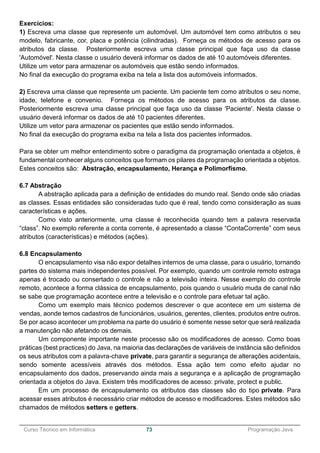 ______________________________________________________________________________________________
Curso Técnico em Informática 73 Programação Java
Exercícios:
1) Escreva uma classe que represente um automóvel. Um automóvel tem como atributos o seu
modelo, fabricante, cor, placa e potência (cilindradas). Forneça os métodos de acesso para os
atributos da classe. Posteriormente escreva uma classe principal que faça uso da classe
'Automóvel'. Nesta classe o usuário deverá informar os dados de até 10 automóveis diferentes.
Utilize um vetor para armazenar os automóveis que estão sendo informados.
No final da execução do programa exiba na tela a lista dos automóveis informados.
2) Escreva uma classe que represente um paciente. Um paciente tem como atributos o seu nome,
idade, telefone e convenio. Forneça os métodos de acesso para os atributos da classe.
Posteriormente escreva uma classe principal que faça uso da classe 'Paciente'. Nesta classe o
usuário deverá informar os dados de até 10 pacientes diferentes.
Utilize um vetor para armazenar os pacientes que estão sendo informados.
No final da execução do programa exiba na tela a lista dos pacientes informados.
Para se obter um melhor entendimento sobre o paradigma da programação orientada a objetos, é
fundamental conhecer alguns conceitos que formam os pilares da programação orientada a objetos.
Estes conceitos são: Abstração, encapsulamento, Herança e Polimorfismo.
6.7 Abstração
A abstração aplicada para a definição de entidades do mundo real. Sendo onde são criadas
as classes. Essas entidades são consideradas tudo que é real, tendo como consideração as suas
características e ações.
Como visto anteriormente, uma classe é reconhecida quando tem a palavra reservada
“class”. No exemplo referente a conta corrente, é apresentado a classe “ContaCorrente” com seus
atributos (características) e métodos (ações).
6.8 Encapsulamento
O encapsulamento visa não expor detalhes internos de uma classe, para o usuário, tornando
partes do sistema mais independentes possível. Por exemplo, quando um controle remoto estraga
apenas é trocado ou consertado o controle e não a televisão inteira. Nesse exemplo do controle
remoto, acontece a forma clássica de encapsulamento, pois quando o usuário muda de canal não
se sabe que programação acontece entre a televisão e o controle para efetuar tal ação.
Como um exemplo mais técnico podemos descrever o que acontece em um sistema de
vendas, aonde temos cadastros de funcionários, usuários, gerentes, clientes, produtos entre outros.
Se por acaso acontecer um problema na parte do usuário é somente nesse setor que será realizada
a manutenção não afetando os demais.
Um componente importante neste processo são os modificadores de acesso. Como boas
práticas (best practices) do Java, na maioria das declarações de variáveis de instância são definidos
os seus atributos com a palavra-chave private, para garantir a segurança de alterações acidentais,
sendo somente acessíveis através dos métodos. Essa ação tem como efeito ajudar no
encapsulamento dos dados, preservando ainda mais a segurança e a aplicação de programação
orientada a objetos do Java. Existem três modificadores de acesso: private, protect e public.
Em um processo de encapsulamento os atributos das classes são do tipo private. Para
acessar esses atributos é necessário criar métodos de acesso e modificadores. Estes métodos são
chamados de métodos setters e getters.
 