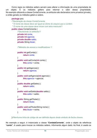 ______________________________________________________________________________________________
Curso Técnico em Informática 74 Programação Java
Como regra os métodos setters servem para alterar a informação de uma propriedade de
um objeto. E os métodos getters para retornar o valor dessa propriedade.
No exemplo utilizando a classe ContaCorrente, os atributos são declarados como privados (private),
e então gerado os métodos geters e seters.
package poo;
/*Declaração da classe ContaCorrente
* O nome da classe deve ser igual ao dome do arquivo que a contém.
* O nome de uma classe deve iniciar com letra maiúcula*/
public class ContaCorrente {
/*Declarando os atributos*/
private int conta;
private int agencia;
private double saldo;
private String titular;
/*Métodos de acesso e modificadores */
public int getConta() {
return conta;
}
public void setConta(int conta) {
this.conta = conta;
}
public int getAgencia() {
return agencia;
}
public void setAgencia(int agencia) {
this.agencia = agencia;
}
public double getSaldo() {
return saldo;
}
public void setSaldo(double saldo) {
this.saldo = saldo;
}
public String getTitular() {
return titular;
}
public void setTitular(String nome) {
this.titular = nome;
}
}//Nenhuma linha de código de ser definida depois deste simbolo de fecha chaves.
No exemplo a seguir, é instanciado a classe “ContataCorrente”, onde o objeto de referência
“conta”, é usado para invocar os métodos setters, informando algum dado. Ao final, é usado os
 