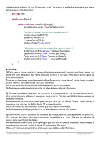 ______________________________________________________________________________________________
Curso Técnico em Informática 75 Programação Java
métodos getters dentro de um “System.out.println” para gerar a saída dos resultados que foram
passados nos métodos setters.
package poo;
public class Conta {
public static void main(String[] args) {
ContaCorrente conta = new ContaCorrente();
/*Atribuindo valores através dos métodos seters*/
conta.setAgencia(867676);
conta.setConta(5454);
conta.setSaldo(568.9);
conta.setTitular("Pedro Boh");
/*Resgatando os valores através dos métodos geters*/
System.out.println("Agencia :"+conta.getAgencia());
System.out.println("Conta : "+conta.getConta());
System.out.println("Saldo : "+conta.getSaldo());
System.out.println("Titular : "+conta.getTitular());
}
}
Exercícios:
1) Escreva uma classe, aplicando os conceitos de encapsulamento, que represente um aluno. Um
aluno tem como atributos o seu nome, matricula e turma. Forneça os métodos de acesso para os
atributos da classe.
Posteriormente escreva uma classe principal que faça uso da classe 'Aluno'. Nesta classe o usuário
deverá informar os dados de até 15 alunos diferentes.
Utilize um vetor para armazenar os alunos que estão sendo informados.
No final da execução do programa exiba na tela a lista dos alunos informados.
2) Escreva uma classe, aplicando os conceitos de encapsulamento, que represente uma turma.
Uma turma tem como atributos o seu nome, curso e turno. Forneça os métodos de acesso para os
atributos da classe.
Posteriormente escreva uma classe principal que faça uso da classe 'Turma'. Nesta classe o
usuário deverá informar os dados de até 10 turmas diferentes.
Utilize um vetor para armazenar as turmas que estão sendo informadas.
No final da execução do programa exiba na tela a lista das turmas informadas.
3) Escreva uma classe, aplicando os conceitos de encapsulamento, que represente um professor.
Um professor tem como atributos o seu nome, especialidade e curso. Forneça os métodos de
acesso para os atributos da classe.
Posteriormente escreva uma classe principal que faça uso da classe 'Professor'. Nesta classe o
usuário deverá informar os dados de até 15 professores diferentes.
Utilize um vetor para armazenar os professores que estão sendo informados.
 