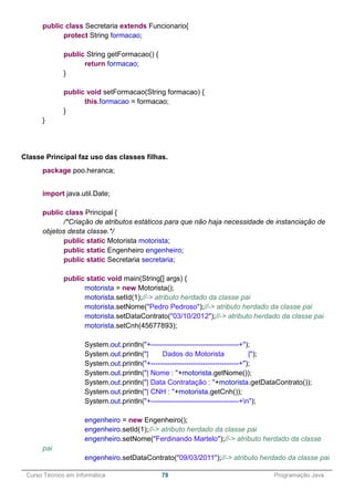 ______________________________________________________________________________________________
Curso Técnico em Informática 78 Programação Java
public class Secretaria extends Funcionario{
protect String formacao;
public String getFormacao() {
return formacao;
}
public void setFormacao(String formacao) {
this.formacao = formacao;
}
}
Classe Principal faz uso das classes filhas.
package poo.heranca;
import java.util.Date;
public class Principal {
/*Criação de atributos estáticos para que não haja necessidade de instanciação de
objetos desta classe.*/
public static Motorista motorista;
public static Engenheiro engenheiro;
public static Secretaria secretaria;
public static void main(String[] args) {
motorista = new Motorista();
motorista.setId(1);//-> atributo herdado da classe pai
motorista.setNome("Pedro Pedroso");//-> atributo herdado da classe pai
motorista.setDataContrato("03/10/2012");//-> atributo herdado da classe pai
motorista.setCnh(45677893);
System.out.println("+-------------------------------------+");
System.out.println("| Dados do Motorista |");
System.out.println("+-------------------------------------+");
System.out.println("| Nome : "+motorista.getNome());
System.out.println("| Data Contratação : "+motorista.getDataContrato());
System.out.println("| CNH : "+motorista.getCnh());
System.out.println("+-------------------------------------+n");
engenheiro = new Engenheiro();
engenheiro.setId(1);//-> atributo herdado da classe pai
engenheiro.setNome("Ferdinando Martelo");//-> atributo herdado da classe
pai
engenheiro.setDataContrato("09/03/2011");//-> atributo herdado da classe pai
 