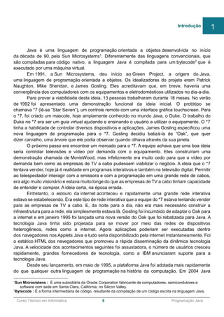 ______________________________________________________________________________________________
Curso Técnico em Informática 8 Programação Java
Java é uma linguagem de programação orientada a objetos desenvolvida no início
da década de 90, pela Sun Microsystems1. Diferentemente das linguagens convencionais, que
são compiladas para código nativo, a linguagem Java é compilada para um bytecode2 que é
executado por uma máquina virtual.
Em 1991, a Sun Microsystems, deu início ao Green Project, a origem do Java,
uma linguagem de programação orientada a objetos. Os idealizadores do projeto eram Patrick
Naughton, Mike Sheridan, e James Gosling. Eles acreditavam que, em breve, haveria uma
convergência dos computadores com os equipamentos e eletrodomésticos utilizados no dia-a-dia.
Para provar a viabilidade desta ideia, 13 pessoas trabalharam durante 18 meses. No verão
de 1992 foi apresentado uma demonstração funcional da ideia inicial. O protótipo se
chamava *7 (lê-se “Star Seven”), um controle remoto com uma interface gráfica touchscreen. Para
o *7, foi criado um mascote, hoje amplamente conhecido no mundo Java, o Duke. O trabalho do
Duke no *7 era ser um guia virtual ajudando e ensinando o usuário a utilizar o equipamento. O *7
tinha a habilidade de controlar diversos dispositivos e aplicações. James Gosling especificou uma
nova linguagem de programação para o *7. Gosling decidiu batizá-la de “Oak”, que quer
dizer carvalho, uma árvore que ele podia observar quando olhava através da sua janela.
O próximo passo era encontrar um mercado para o *7. A equipe achava que uma boa ideia
seria controlar televisões e vídeo por demanda com o equipamento. Eles construíram uma
demonstração chamada de MovieWood, mas infelizmente era muito cedo para que o vídeo por
demanda bem como as empresas de TV a cabo pudessem viabilizar o negócio. A ideia que o *7
tentava vender, hoje já é realidade em programas interativos e também na televisão digital. Permitir
ao telespectador interagir com a emissora e com a programação em uma grande rede de cabos,
era algo muito visionário e estava muito longe do que as empresas de TV a cabo tinham capacidade
de entender e comprar. A ideia certa, na época errada.
Entretanto, o estouro da internet aconteceu e rapidamente uma grande rede interativa
estava se estabelecendo. Era este tipo de rede interativa que a equipe do *7 estava tentando vender
para as empresas de TV a cabo. E, da noite para o dia, não era mais necessário construir a
infraestrutura para a rede, ela simplesmente estava lá. Gosling foi incumbido de adaptar o Oak para
a internet e em janeiro 1995 foi lançada uma nova versão do Oak que foi rebatizada para Java. A
tecnologia Java tinha sido projetada para se mover por meio das redes de dispositivos
heterogêneos, redes como a internet. Agora aplicações poderiam ser executadas dentro
dos navegadores nos Applets Java e tudo seria disponibilizado pela internet instantaneamente. Foi
o estático HTML dos navegadores que promoveu a rápida disseminação da dinâmica tecnologia
Java. A velocidade dos acontecimentos seguintes foi assustadora, o número de usuários cresceu
rapidamente, grandes fornecedores de tecnologia, como a IBM anunciaram suporte para a
tecnologia Java.
Desde seu lançamento, em maio de 1995, a plataforma Java foi adotada mais rapidamente
do que qualquer outra linguagem de programação na história da computação. Em 2004 Java
1
Sun Microsistens : É uma subsidiária da Oracle Corporation fabricante de computadores, semicondutores e
software com sede em Santa Clara, Califórnia, no Silicon Valley.
2
Bytecode : É a forma intermediária de código, resultante da compilação de um código escrita na linguagem Java.
Introdução 1
 