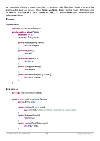 ______________________________________________________________________________________________
Curso Técnico em Informática 80 Programação Java
se uma classe abstrata e insere um atributo nome dentro dela. Feito isso, haverá a herança das
propriedades para as classes filhas, física e Jurídica, desta maneira ficam definidas dentro
de Física o atributo CPF e para. Jurídica o CNPJ. O atributo nome vem automaticamente
pela super classe.
Exemplo:
Super classe
package poo.heranca.abstracao;
public abstract class Pessoa {
protected int id;
protected String nome;
public Pessoa(String nome){
this.nome=nome;
}
public int getId() {
return id;
}
public void setId(int id) {
this.id = id;
}
public String getNome() {
return nome;
}
public void setNome(String nome) {
this.nome = nome;
}
}
Sub classes
package poo.heranca.abstracao;
public class Juridica extends Pessoa{
private String cnpj;
public Juridica(String nome) {
super(nome);//Utiliza o método construtor da super classe
}
public String getCnpj() {
return cnpj;
}
public void setCnpj(String cnpj) {
this.cnpj = cnpj;
}
 