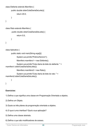 ______________________________________________________________________________________________
Curso Técnico em Informática 83 Programação Java
class Elefante extends Mamífero {
public double obterCotaDiariaDeLeite(){
return 20.0;
}
}
class Rato extends Mamifero {
public double obterCotaDiariaDeLeite() {
return 0.5;
}
}
class Aplicativo {
public static void main(String args[]){
System.out.println("Polimorfismon");
Mamifero mamifero1 = new Elefante();
System.out.println("Cota diaria de leite do elefante: " +
mamifero1.obterCotaDiariaDeLeite());
Mamifero mamifero2 = new Rato();
System.out.println("Cota diaria de leite do rato: " +
mamifero2.obterCotaDiariaDeLeite());
}
}
Exercícios:
1) Defina o que significa uma classe em Programação Orientada a objetos.
2) Defina um Objeto.
3) Quais os três pilares da programação orientada a objetos.
4) O que é uma interface? Qual a sua aplicação?
5) Defina uma classe abstrata.
6) Defina o que são modificadores de acesso.
 